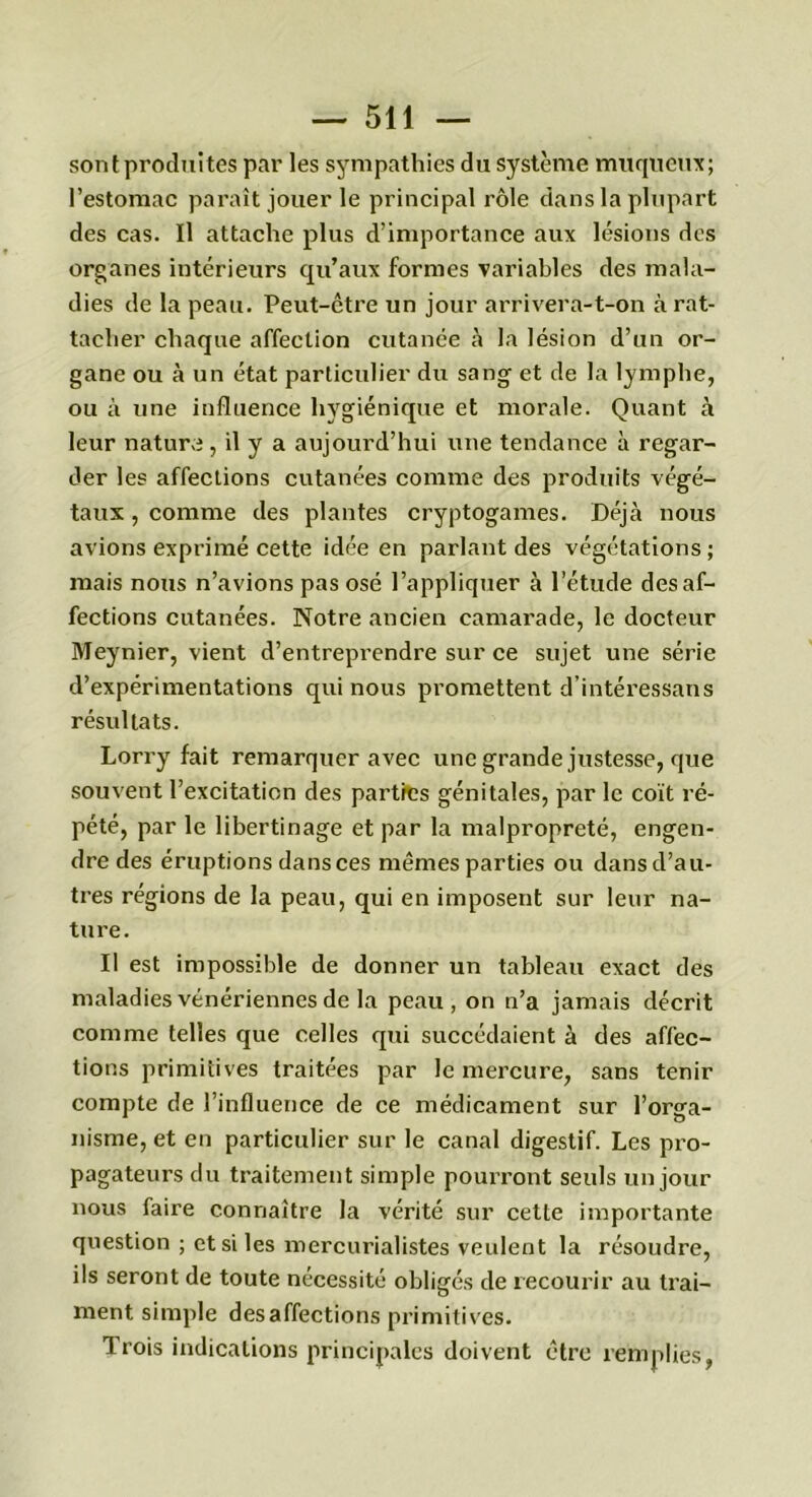 sont produites par les sympathies du système muqueux; l’estomac paraît jouer le principal rôle dans la plupart des cas. Il attache plus d’importance aux lésions des organes intérieurs qu’aux formes variables des mala- dies de la peau. Peut-être un jour arrivera-t-on à rat- tacher chaque affection cutanée à la lésion d’un or- gane ou à un état particulier du sang et de la lymphe, ou à une influence hygiénique et morale. Quant à leur nature, il y a aujourd’hui une tendance à regar- der les affections cutanées comme des produits végé- taux , comme des plantes cryptogames. Déjà nous avions exprimé cette idée en parlant des végétations ; mais nous n’avions pas osé l’appliquer à l’étude désaf- fections cutanées. Notre ancien camarade, le docteur Meynier, vient d’entreprendre sur ce sujet une série d’expérimentations qui nous promettent d’intéressans résultats. Lorry fait remarquer avec une grande justesse, que souvent l’excitation des parties génitales, par le coït ré- pété, par le libertinage et par la malpropreté, engen- dre des éruptions dans ces mêmes parties ou dans d’au- tres régions de la peau, qui en imposent sur leur na- ture. Il est impossible de donner un tableau exact des maladies vénériennes de la peau, on n’a jamais décrit comme telles que celles qui succédaient à des affec- tions primitives traitées par le mercure, sans tenir compte de l’influence de ce médicament sur l’orga- nisme, et en particulier sur le canal digestif. Les pro- pagateurs du traitement simple pourront seuls un jour nous faire connaître la vérité sur cette importante question ; et si les mercurialistes veulent la résoudre, ils seront de toute nécessité obligés de recourir au trai- ment simple désaffections primitives. Trois indications principales doivent être remplies,