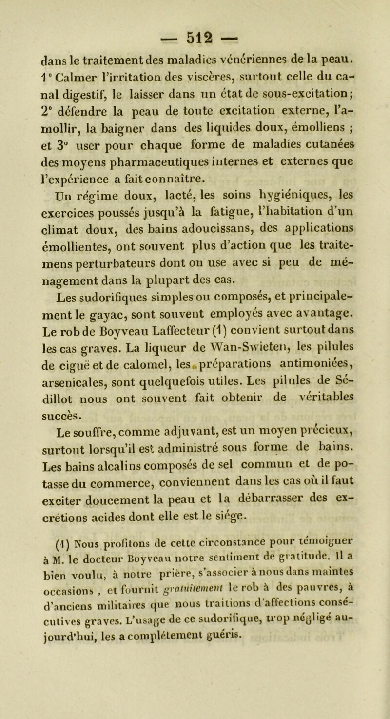 dans le traitement des maladies vénériennes de la peau. V Calmer l’irritation des viscères, surtout celle du ca- nal digestif, le laisser dans un état de sous-exeitation ; 2° défendre la peau de toute excitation externe, ra- mollir, la baigner dans des liquides doux, émolliens ; et 3U user pour chaque forme de maladies cutanées des moyens pharmaceutiques internes et externes que l’expérience a fait connaître. Un régime doux, lacté, les soins hygiéniques, les exercices poussés jusqu’à la fatigue, l’habitation d’un climat doux, des bains adoucissans, des applications émollientes, ont souvent plus d’action que les traite- mens perturbateurs dont ou use avec si peu de mé- nagement dans la plupart des cas. Les sudorifiques simples ou composés, et principale- ment le gayac, sont souvent employés avec avantage. Le robde Boyveau Laffecteur (1) convient surtout dans les cas graves. La liqueur de Wan-Swieten, les pilules de ciguë et de calomel, les préparations antimoniées, arsenicales, sont quelquefois utiles. Les pilules de Sé- dillot nous ont souvent fait obtenir de véritables succès. Le souffre, comme adjuvant, est un moyen précieux, surtout lorsqu’il est administré sous forme de bains. Les bains alcalins composés de sel commun et dépo- tasse du commerce, conviennent dans les cas où il faut exciter doucement la peau et la débarrasse!' des ex- crétions acides dont elle est le siège. (1) Nous profitons de celte circonstance pour témoigner à M. le docteur Boyveau notre sentiment de gratitude. Il a bien voulu, à notre prière, s associer a nous dans maintes occasions , et fournit gratuitement le rob à des pauvres, à d’anciens militaires que nous traitions d’affections consé- cutives graves. L’usage de ce sudorifique, trop négligé au- jourd’hui, les a complètement guéris.