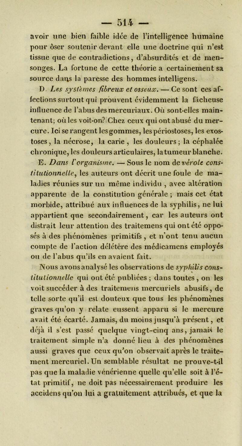 avoir une bien faible idée de l’intelligence humaine pour oser soutenir devant elle une doctrine qui n’est tissue que de contradictions, d’absurdités et de men- songes. La fortune de cette théorie a certainement sa source dans la paresse des hommes intelligens. D Les systèmes fibreux et osseux. — Ce sont ces af- fections surtout qui prouvent évidemment la fâcheuse influence de l’abus desmercuriaux. Où sont-elles main- tenant; où les voit-on? Chez ceux qui ont abusé du mer- cure. Ici se rangent les gommes, lespériostoses, les exos- toses, la nécrose, la carie , les douleurs; la céphalée chronique, les douleurs articulaires, la tumeur blanche. E. Dans lorganisme. — Sous le nom de vérole cons- titutionnelle, les auteurs ont décrit une foule de ma- ladies réunies sur un même individu , avec altération apparente de la constitution générale ; mais cet état morbide, attribué aux influences de la syphilis, ne lui appartient que secondairement, car les auteurs ont distrait leur attention des traitemens qui ont été oppo- sés à des phénomènes primitifs , et n’ont tenu aucun compte de l’action délétère des médicamens employés ou de l’abus qu’ils en avaient fait. Nous avons analysé les observa tions de syphilis cons- titutionnelle qui ont été publiées ; dans toutes , on les voit succéder à des traitemens mercuriels abusifs, de telle sorte qu’il est douteux que tous les phénomènes graves qu’on y relate eussent apparu si le mercure avait été écarté. Jamais, du moins jusqu’à présent, et déjà il s’est passé quelque vingt-cinq ans, jamais le traitement simple n’a donné lieu à des phénomènes aussi graves que ceux qu’on observait après le traite- ment mercuriel. Un semblable résultat ne prouve-t-il pas que la maladie vénérienne quelle qu’elle soit à l’é- tat primitif, ne doit pas nécessairement produire les accidens qu’on lui a gratuitement attribués, et que la