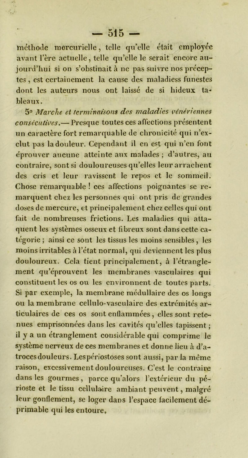 méthode mercurielle, telle qu’elle était employée avant l’ère actuelle, telle qu’elle le serait encore au- jourd’hui si on s’obstinait à ne pas suivre nos précep- tes , est certainement la cause des maladiess funestes dont les auteurs nous ont laissé de si hideux ta- bleaux. 5° Marche et terminaisons des maladies vénériennes consécutives.— Presque toutes ces affections présentent un caractère fort remarquahle de chronicité qui n’ex- clut pas la douleur. Cependant il en est qui n’en font éprouver aucune atteinte aux malades ; d’autres, au contraire, sont si douloureuses qu’elles leur arrachent des cris et leur ravissent le repos et le sommeil. Chose remarquable ! ces affections poignantes se re- marquent chez les personnes qui ont pris de grandes doses de mercure, et principalement chez celles qui ont fait de nombreuses frictions. Les maladies qui atta- quent les systèmes osseux et fibreux sont dans cette ca- tégorie ; ainsi ce sont les tissus les moins sensibles , les moins irritables à l’état normal, qui deviennent les plus douloureux. Cela tient principalement, à l’étrangle- ment qu’éprouvent les membranes vasculaires qui constituent les os ou les environnent de toutes parts. Si par exemple, la membrane médullaire des os longs ou la membrane cellulo-vasculaire des extrémités ar- ticulaires de ces os sont enflammées , elles sont rete- nues emprisonnées dans les cavités qu’elles tapissent ; il y a un étranglement considérable qui comprime le système nerveux de ces membranes et donne lieu à d’a- troces douleurs. Lespériostoses sont aussi, par la même raison, excessivement douloureuses. C’est le contraire dans les gourmes , parce qu’alors l’extérieur du pé- rioste et le tissu cellulaire ambiant peuvent, malgré leur gonflement, se loger dans l’espace facilement dé- primable qui les entoure»