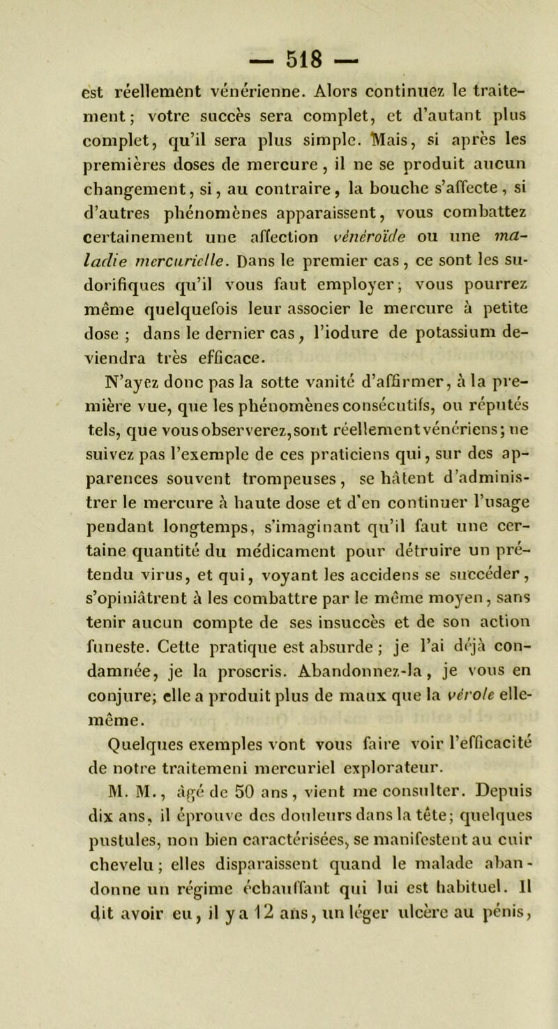 est réellement vénérienne. Alors continuez le traite- ment ; votre succès sera complet, et d’autant plus complet, qu’il sera plus simple. Mais, si après les premières doses de mercure , il ne se produit aucun changement, si, au contraire, la bouche s’affecte, si d’autres phénomènes apparaissent, vous combattez certainement une affection vènêroïde ou une ma- ladie mercurielle. Dans le premier cas, ce sont les su- dorifiques qu’il vous faut employer; vous pourrez même quelquefois leur associer le mercure à petite dose; dans le dernier cas , l’iodure de potassium de- viendra très efficace. N’ayez donc pas la sotte vanité d’affirmer, à la pre- mière vue, que les phénomènes consécutifs, ou réputés tels, que vous observerez, sont réellement vénériens; ne suivez pas l’exemple de ces praticiens qui, sur des ap- parences souvent trompeuses, se hâtent d’adminis- trer le mercure à haute dose et d’en continuer l’usage pendant longtemps, s’imaginant qu’il faut une cer- taine quantité du médicament pour détruire un pré- tendu virus, et qui, voyant les accidens se succéder, s’opiniâtrent à les combattre par le même moyen, sans tenir aucun compte de ses insuccès et de son action funeste. Cette pratique est absurde ; je l’ai déjà con- damnée, je la proscris. Abandonnez-Ia , je vous en conjure; elle a produit plus de maux que la vérole elle- même. Quelques exemples vont vous faire voir l’efficacité de notre traitemeni mercuriel explorateur. M. M., âgé de 50 ans, vient me consulter. Depuis dix ans, il éprouve des douleurs dans la tête; quelques pustules, non bien caractérisées, se manifestent au cuir chevelu; elles disparaissent quand le malade aban- donne un régime échauffant qui lui est habituel. Il dit avoir eu, il y a 12 ans, un léger ulcère au pénis,