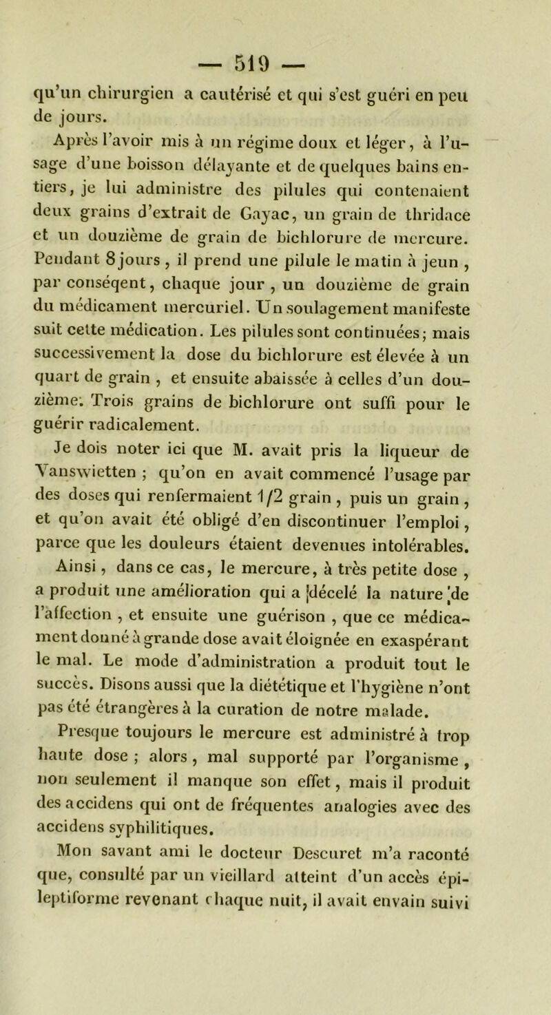 qu’un chirurgien a cautérisé et qui s’est guéri en peu de joui’s. Après l’avoir mis à un régime doux et léger, à l’u- sage d’une boisson délayante et de quelques bains en- tiers, je lui administre des pilules qui contenaient deux grains d’extrait de Gayac, un grain de thridace et un douzième de grain de bichlorure de mercure. Pendant Sjours , il prend une pilule le matin à jeun , par conséqent, chaque jour , un douzième de grain du médicament mercuriel. Un soulagement manifeste suit celte médication. Les pilules sont continuées; mais successivement la dose du bichlorure est élevée à un quart de grain , et ensuite abaissée à celles d’un dou- zième. Trois grains de bichlorure ont suffi pour le guérir radicalement. Je dois noter ici que M. avait pris la liqueur de Yanswietten ; qu’on en avait commencé l’usage par des doses qui renfermaient 1/2 grain , puis un grain , et qu’on avait été obligé d’en discontinuer l’emploi, parce que les douleurs étaient devenues intolérables. Ainsi, dans ce cas, le mercure, à très petite dose , a produit une amélioration qui a [décelé la nature [de l’affection , et ensuite une guérison , que ce médica- ment donné à grande dose avait éloignée en exaspérant le mal. Le mode d’administration a produit tout le succès. Disons aussi que la diététique et l'hygiène n’orit pas été étrangères à la curation de notre malade. Presque toujours le mercure est administré à trop haute dose ; alors , mal supporté par l’organisme , non seulement il manque son effet, mais il produit desaccidens qui ont de fréquentes analogies avec des accidens syphilitiques. Mon savant ami le docteur Descuret m’a raconté que, consulté par un vieillard atteint d’un accès épi- leptiforme revenant chaque nuit, il avait envain suivi