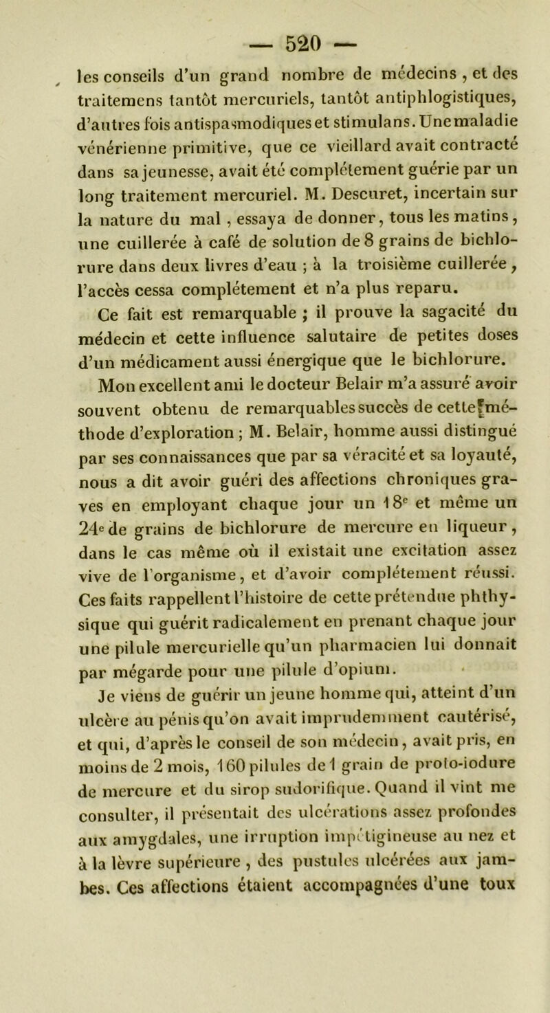 les conseils d’un grand nombre de médecins , et des traitemcns tantôt mercuriels, tantôt antiphlogistiques, d’autres fois antispasmodiques et stimulans. Unemaladie vénérienne primitive, que ce vieillard avait contracte dans sa jeunesse, avait été complètement guérie par un long traitement mercuriel. M. Descuret, incertain sur la nature du mal , essaya de donner, tous les matins, une cuillerée à café de solution de 8 grains de bichlo- rure dans deux livres d’eau ; à la troisième cuillerée , l’accès cessa complètement et n’a plus reparu. Ce fait est remarquable ; il prouve la sagacité du médecin et cette influence salutaire de petites doses d’un médicament aussi énergique que le bichlorure. Mon excellent ami le docteur Belair m’a assuré avoir souvent obtenu de remarquables succès de cetleFmé- thode d’exploration ; M. Belair, homme aussi distingué par ses connaissances que par sa véracité et sa loyauté, nous a dit avoir guéri des affections chroniques gra- ves en employant chaque jour un 18e et même un 24ede grains de bichlorure de mercure en liqueur, dans le cas même où il existait une excitation assez vive de l’organisme, et d’avoir complètement réussi. Ces faits rappellent l’histoire de cette prétendue phthy- sique qui guérit radicalement en prenant chaque jour une pilule mercurielle qu’un pharmacien lui donnait par mégarde pour une pilule d’opium. Je viens de guérir un jeune homme qui, atteint d’un ulcère au pénis qu’on avait imprudemment cautérisé, et qui, d’après le conseil de son médecin, avait pris, en moins de 2 mois, 160 pilules del grain de prolo-iodure de mercure et du sirop sudorifique. Quand il vint me consulter, il présentait des ulcérations assez profondes aux amygdales, une irruption impétigineuse au nez et à la lèvre supérieure , des pustules ulcérées aux jam- bes. Ces affections étaient accompagnées d’une toux