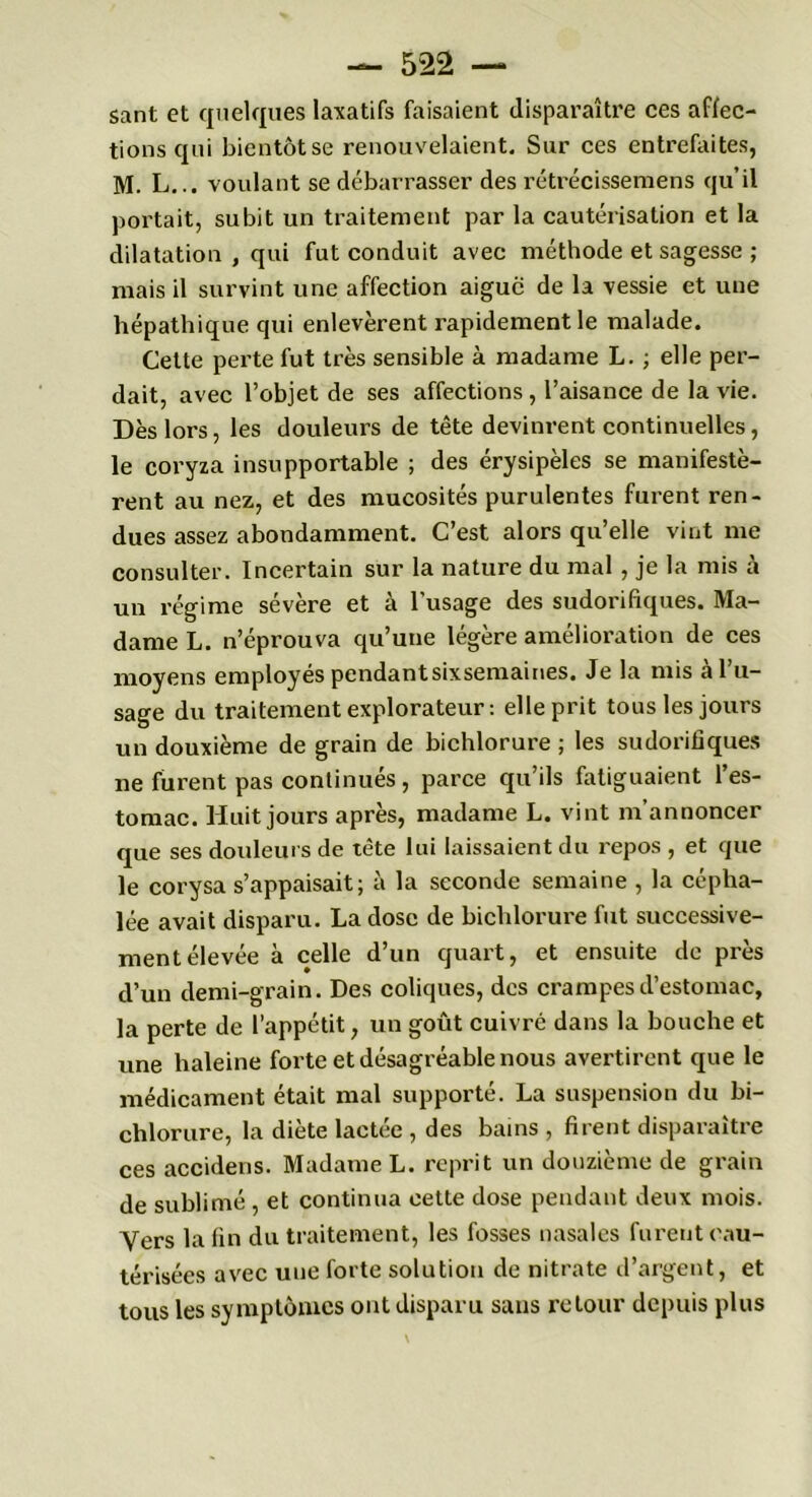 sant et quelques laxatifs faisaient disparaître ces affec- tions qui bientôt se renouvelaient. Sur ces entrefaites, M. L... voulant se débarrasser des rétrécissemens qu’il portait, subit un traitement par la cautérisation et la dilatation , qui fut conduit avec méthode et sagesse ; mais il survint une affection aigue de la vessie et une hépathique qui enlevèrent rapidement le malade. Cette perte fut très sensible à madame L. ; elle per- dait, avec l’objet de ses affections, l’aisance de la vie. Dès lors, les douleurs de tête devinrent continuelles, le coryza insupportable ; des érysipèles se manifestè- rent au nez, et des mucosités purulentes furent ren- dues assez abondamment. C’est alors qu’elle vint me consulter. Incertain sur la nature du mal, je la mis .à un régime sévère et à l’usage des sudorifiques. Ma- dame L. n’éprouva qu’une légère amélioration de ces moyens employés pcndantsixsemaines. Je la mis à l’u- sage du traitement explorateur: elle prit tous les jours un douxième de grain de bichlorure ; les sudorifiques ne furent pas continues, parce qu’ils fatiguaient 1 es- tomac. Huit jours après, madame L. vint m’annoncer que ses douleurs de tête lui laissaient du repos , et que le corysa s’appaisait; à la seconde semaine , la cépha- lée avait disparu. La dose de bichlorure fut successive- ment élevée à celle d’un quart, et ensuite de près d’un demi-grain. Des coliques, des crampes d’estomac, la perte de l’appétit, un goût cuivré dans la bouche et une haleine forte et désagréable nous avertirent que le médicament était mal supporté. La suspension du bi- chlorure, la diète lactée , des bains , firent disparaître ces accidens. Madame L. reprit un douzième de grain de sublimé , et continua cette dose pendant deux mois. Vers la fin du traitement, les fosses nasales furent cau- térisées avec une forte solution de nitrate d’argent, et tous les symptômes ont disparu sans retour depuis plus