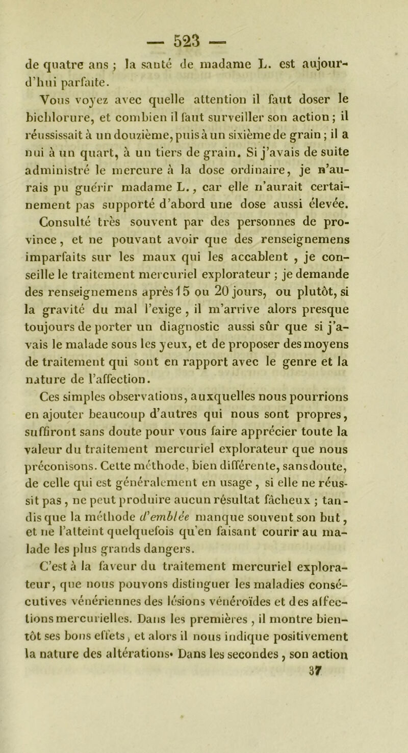 de quatre ans ; la santé de madame L. est aujour- d'hui parfaite. Vous voyez avec quelle attention il faut doser le bichlorure, et combien il faut surveiller son action; il réussissait à un douzième, puis à un sixième de grain ; il a nui à un quart, à un tiers de grain. Si j’avais de suite administré le mercure à la dose ordinaire, je n’au- rais pu guérir madame L., car elle n’aurait certai- nement pas supporté d’abord une dose aussi élevée. Consulté très souvent par des personnes de pro- vince , et ne pouvant avoir que des renseignemens imparfaits sur les maux qui les accablent , je con- seille le traitement mercuriel explorateur ; je demande des renseignemens après 15 ou 20 jours, ou plutôt, si la gravité du mal l’exige , il m’arrive alors presque toujours de porter un diagnostic aussi sûr que si j’a- vais le malade sous les yeux, et de proposer des moyens de traitement qui sont en rapport avec le genre et la nature de l’affection. Ces simples observations, auxquelles nous pourrions en ajouter beaucoup d’autres qui nous sont propres, suffiront sans doute pour vous faire apprécier toute la valeur du traitement mercuriel explorateur que nous préconisons. Cette méthode, bien différente, sansdoute, de celle qui est généralement en usage , si elle ne réus- sit pas , ne peut produire aucun résultat fâcheux ; tan- disque la méthode d’emblée manque souvent son but, et ne l’atteint quelquefois qu’en faisant courir au ma- lade les plus grands dangers. C’est à la faveur du traitement mercuriel explora- teur, que nous pouvons distinguer les maladies consé- cutives vénériennes des lésions vénéroïdes et des affec- tions mercurielles. Dans les premières , il montre bien- tôt ses bons effets, et alors il nous indique positivement la nature des altérations* Dans les secondes , son action 37