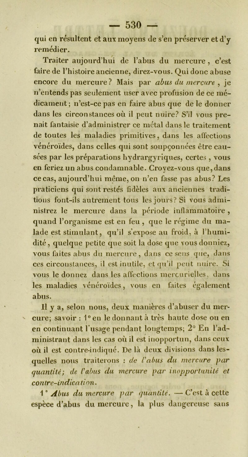 qui en résultent et aux moyens de s’en préserver et d’y remédier. Traiter aujourd’hui de l’abus du mercure , c’est faire de l’histoire ancienne, direz-vous. Qui donc abuse encore du mercure? Mais par abus du mercure , je n’entends pas seulement user avec profusion de ce mé- dicament; n’est-ce pas en faire abus que de le donner dans les circonstances où il peut nuire? S’il vous pre- nait fantaisie d’administrer ce métal dans le traitement de toutes les maladies primitives, dans les affections vénéroïdes, dans celles qui sont soupçonnées être cau- sées par les préparations hydrargyriques, certes , vous en feriez un abus condamnable. Croyez-vous que, dans ce cas, aujourd’hui même, on n’en fasse pas abus? Les praticiens qui sont reste's fidèles aux anciennes tradi- tions font-ils autrement tous les jours? Si vous admi- nistrez le mercure dans la période inflammatoire , quand l’organisme est en feu , que le régime du ma- lade est stimulant, qu’il s’expose au froid, à l’humi- dité, quelque petite que soit la dose que vous donniez, vous faites abus du mercure, dans ce sens que, dans ces circonstances, il est inutile, et qu’il peut nuire. Si vous le donnez dans les affections mercurielles, dans les maladies vénéroïdes, vous en faites également abus. Il y a, selon nous, deux manières d’abuser du mer- cure; savoir : 1° en le donnant à très haute dose ou en en continuant l’usage pendant longtemps; 2° En l’ad- ministrant dans les cas où il est inopportun, dans ceux où il est contre-indiqué. De là deux divisions dans les- quelles nous traiterons : de l’abus du mercure par quantité; de l’abus du mercure par inopportunité et contre-indication. 1 ° Abus du mercure par quantité. — C’est à cette espèce d’abus du mercure, la plus dangereuse sans