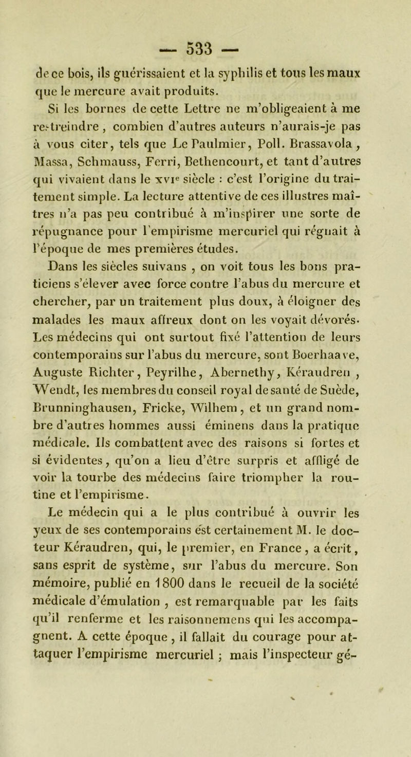 de ce bois, ils guérissaient et la syphilis et tous les maux que le mercure avait produits. Si les bornes de cette Lettre ne m’obligeaient à me restreindre , combien d’autres auteurs n’aurais-je pas à vous citer, tels que LePaulmier, Poil. Brassavola, Massa, Schmauss, Ferri, Bethencourt, et tant d’autres qui vivaient dans le xvie siècle : c’est l’origine du trai- tement simple. La lecture attentive de ces illustres maî- tres n’a pas peu contribué à m’inspirer une sorte de répugnance pour l’empirisme mercuriel qui régnait à l'époque de mes premières études. Dans les siècles suivaus , on voit tous les bons pra- ticiens s’élever avec force contre l’abus du mercure et chercher, par un traitement plus doux, à éloigner des malades les maux affreux dont on les voyait dévorés- Les médecins qui ont surtout fixé l’attention de leurs contemporains sur l’abus du mercure, sont Boerhaave, Auguste Richter, Peyrilhe, Abernethy, Kéraudren , Wendt, les membres du conseil royal de santé de Suède, Brunninghausen, Fricke, Wilhem, et un grand nom- bre d’autres hommes aussi éminens dans la pratique médicale. Ils combattent avec des raisons si fortes et si évidentes, qu’on a lieu d’être surpris et affligé de voir la tourbe des médecins faire triompher la rou- tine et l’empirisme. Le médecin qui a le plus contribué à ouvrir les yeux de ses contemporains est certainement M. le doc- teur Kéraudren, qui, le premier, en France, a écrit, sans esprit de système, sur l’abus du mercure. Son mémoire, publié en 1800 dans le recueil de la société médicale d’émulation , est remarquable par les faits qu’il renferme et les raisonnemens qui les accompa- gnent. A cette époque , il fallait du courage pour at- taquer l’empirisme mercuriel ; mais l’inspecteur gé-