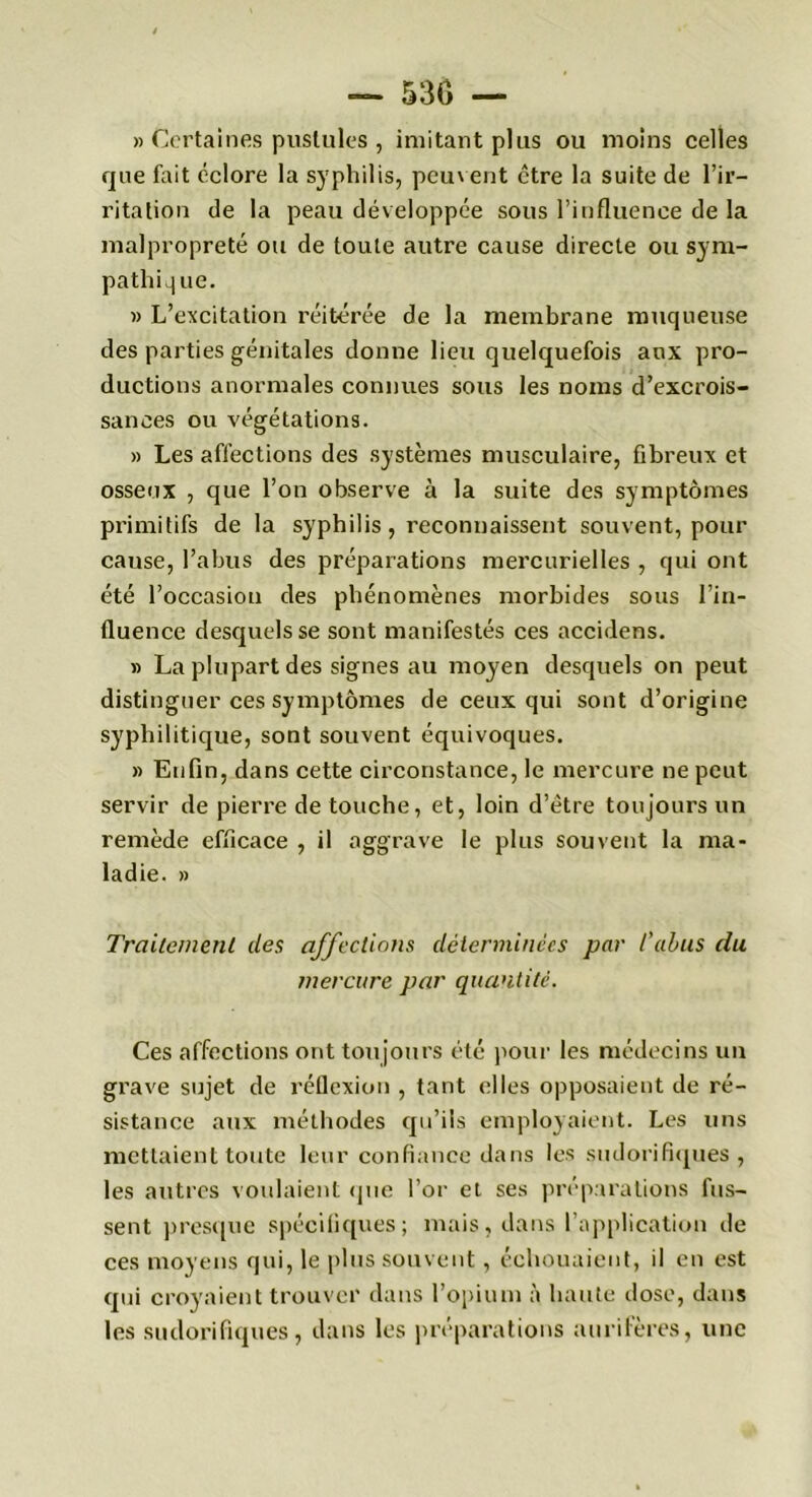 » Certaines pustules , imitant plus ou moins celles que fait éclore la syphilis, peuvent être la suite de l’ir- ritation de la peau développée sous l’influence de la malpropreté ou de toute autre cause directe ou sym- pathique. « L’excitation réitérée de la membrane muqueuse des parties génitales donne lieu quelquefois aux pro- ductions anormales connues sous les noms d’excrois- sances ou végétations. » Les affections des systèmes musculaire, fibreux et osseux , que l’on observe à la suite des symptômes primitifs de la syphilis , reconnaissent souvent, pour cause, l’abus des préparations mercurielles , qui ont été l’occasion des phénomènes morbides sous l’in- fluence desquels se sont manifestés ces accidens. » La plupart des signes au moyen desquels on peut distinguer ces symptômes de ceux qui sont d’origine syphilitique, sont souvent équivoques. » Enfin, dans cette circonstance, le mercure ne peut servir de pierre de touche, et, loin d’être toujours un remède efficace , il aggrave le plus souvent la ma- ladie. » Traitement des affections déterminées par l’abus du mercure par quantité. Ces affections ont toujours été pour les médecins un grave sujet de réflexion , tant elles opposaient de ré- sistance aux méthodes qu’ils employaient. Les uns mettaient toute leur confiance dans les sudorifiques, les autres voulaient que l’or et ses préparations fus- sent presque spécifiques; mais, dans l’application de ces moyens qui, le plus souvent, échouaient, il en est qui croyaient trouver dans l’opium à haute dose, dans les sudorifiques, dans les préparations aurifères, une