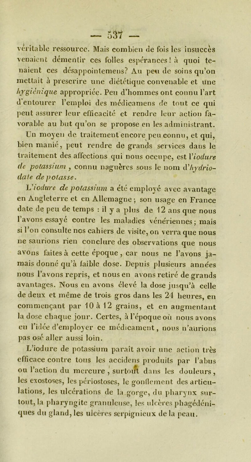 véritable ressource. Mais combien de fois les insuccès venaient démentir ces folles espérances! à quoi te- naient ces désappointemens? Au pende soins qu’on mettait à prescrire une diététique convenable et une hygiénique appropriée. Peu d’hommes ont connu l’art d entourer l’emploi des médicamens de tout ce qui peut assurer leur efficacité et rendre leur action fa- vorable au but qu’on se propose en les administrant. Un moyen de traitement encore peu connu, et qui, bien manié, peut rendre de grands services dans le traitement des affections qui nous occupe, est Yiodure (le potassium , connu naguères sous le nom d’hydrio- (late de potasse. L lodure de potassium a été employé avec avantage en Angleterre et en Allemagne-, son usage en France date de peu de temps : il y a plus de 12 ans que nous 1 avons essaye contre les maladies vénériennes; mais si 1 on consulte nos cahiers de visite, on verra que nous ne saurions rien conclure des observations que nous avons faites à cette époque, car nous ne l’avons ja- mais donné qu’à faible dose. Depuis plusieurs années nous l’avons repris, et nous en avons retiré de grands avantages. Nous en avons élevé la dose jusqu’à celle de deux et même de trois gros dans les 24 heures, en commençant par 10 cà 12 grains, et en augmentant la dose chaque jour. Certes, à l’époque où nous avons eu l’idée d’employer ce médicament, nous n’aurions pas osé aller aussi loin. L’iodure de potassium paraît avoir une action très efficace contre tous les accidens produits par l’abus ou l’action du mercure , surtout dans les douleurs, les exostoses, les périostoses, le gonflement des articu- lations, les ulcérations de la.gorge, du pharynx sur- tout, la pharyngite granuleuse, les ulcères phagédéni- ques du gland, les ulcères serpignieux de la peau.