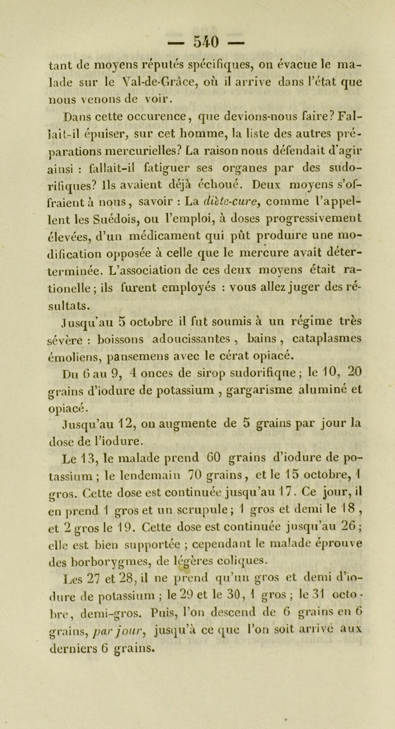 tant de moyens réputés spécifiques, on évacue le ma- lade sur le Val-de-Gràce, où il arrive dans l’état que nous venons de voir. Dans cette occurence, que devions-nous faire? Fal- lait-il épuiser, sur cet homme, la liste des autres pré- parations mercurielles? La raisonnons défendait d’agir ainsi : fallait-il fatiguer ses organes par des sudo- rifiques? Us avaient déjà échoué. Deux moyens s’of- fraient à nous, savoir : La diète-cure, comme l’appel- lent les Suédois, ou l’emploi, à doses progressivement élevées, d’un médicament qui pût produire une mo- dification opposée à celle que le mercure avait déter- terminée. L’association de ces deux moyens était ra- tionelle; ils furent employés : vous allez juger des ré- sultats. Jusqu’au 5 octobre il fut soumis à un régime très sévère : boissons adoucissantes , bains , cataplasmes émoliens, pansemens avec le cérat opiacé. Du 6au 9, 4 onces de sirop sudorifique; le 10, 20 grains d’iodure de potassium , gargarisme aluminé et opiacé. Jusqu’au 12, on augmente de 5 grains par jour la dose de l’iodure. Le 13, le malade prend 60 grains d’iodure de po- tassium ; le lendemain 70 grains, et le 15 octobre, I gros. Cette dose est continuée jusqu’au 17. Ce jour, il en prend I gros et un scrupule; 1 gros et demi le 18, et 2 gros le 19. Cette dose est continuée jusqu’au 26 ; elle est bien supportée ; cependant le malade éprouve des borborygmes, de légères coliques. Les 27 et 28, il ne prend qu’un gros et demi d’io- dure de potassium ; le 29 et le 30, 1 gros ; le 31 octo - bre, demi-gros. Puis, l’on descend de 6 grains en 6 grains, par jour, jusqu’à ce que l’on soit arrivé aux derniers 6 grains.