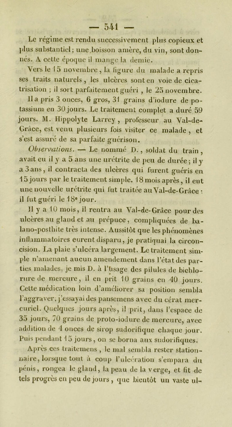 Le régime est rendu successivement plus copieux et plus substantiel; une.boisson amère, du vin, sont don- nés. A cette époque il mange la demie. Vers le I 5 novembre , la figure du malade a repris ses traits naturels, les ulcères sont en voie de cica- trisation ; il sort parfaitement guéri , le 25 novembre. lia pris 3 onces, 6 gros, 31 grains d’iodure de po- tassium en 30 jours. Le traitement complet a duré 59 jours. M. Hippoly te Larrey, professeur au Val-de- Gràce, est venu plusieurs fois visiter ce malade , et s’est assuré de sa parfaite guérison. Observations. — Le nommé D. , soldat du train , avait eu il y a 5 ans une urétrite de peu de durée ; il y a 3ans, il contracta des ulcères qui furent guéris en 15 jours par le traitement simple. 18mois après, il eut une nouvelle urétrite qui fut traitée auVal-de-Gràce : il fut guéri le 18e jour. Il y a 10 mois, il rentra au Val-de-Gràce pour des ulcères au gland et au prépuce, compliquées de ba- lano-posthite très intense. Aussitôt que les phénomènes inflammatoires eurent disparu, je pratiquai la circon- cision. La plaie s’ulcéra largement. Le traitement sim- ple n’amenant aucun amendement dans l’état des par- ties malades, je mis D. à l’Usage des pilules de bichlo- rure de mercure, il en prit 10 grains en 40 jours. Cette médication loin d’améliorer sa position sembla l’aggraver, j’essayai des pansemens avec du eérat mer- curiel. Quelques jours après, il prit, dans l’espace de 35 jours, 70 grains de proto-iodure de mercure, avec addition de 4 onces de sirop sudorifique chaque jour. Puis pendant I 5 jours , on se borna aux sudorifiques. Après ces traitemens , le mal sembla rester station- naire, lorsque tout a coup l’ulcération s’empara du pénis, rongea le gland, la peau de la verge, et fit de tels progrès en peu de jours , que bientôt un vaste ul-