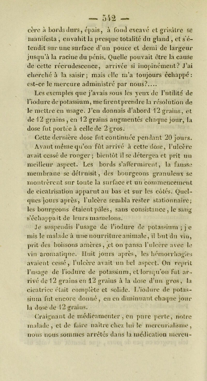 eèrc à bords durs, épais, à foiuî excavé et grisâtre se manifesta , envahit la presque totalité du gland , et s’é- tendit sur une surface d’un pouce et demi de largeur jusqu’à la racine du pénis. Quelle pouvait être la cause de cette récrudescence, arrivée si inopinément? J’ai cherché à la saisir; mais elle m’a toujours échappé: est-ce le mercure administré par nous? Les exemples que j’avais sous les yeux de l’utilité de l’iodure de potassium, me firent prendre la résolution de le mettre en usage. J’en donnais d’abord 12 grains, et de 12 grains, en 12 grains augmentés chaque jour, la dose fut portée à celle de 2 gros. Cette dernière dose fut continuée pendant 20 jours. Avant même qu’on fût arrivé à cette dose, l’ulcère avait cessé de ronger ; bientôt il se détergea et prit un meilleur aspect. Les bords s’affermirent, la fausse membrane se détruisit, des bourgeons granuleux se montrèrent sur toute la surface et un connuencement de cicatrisation apparut an bas et sur les côtés. Quel- ques jours après, l’ulcère sembla rester stationnaire; les bourgeons étaient pâles, sans consistance , le sang s’échappait de leurs mamelons. Je suspendis l’usage de l’iodure de potassium ; j e mis le malade à une nourriture animale, il but du vin, prit des boissons amères, tet on pansa l’ulcère avec le vin aromatique. Huit jours après, les hémorrhagies avaient cessé, l’ulcère avait un he! aspect. On reprit l’usage de l’iodure de potassium, et lorsqu’on fut ar- rivé de 12 crains en 12 orrai ns à la dose d’un c'ros, la cicatrice était complète et solide. L’iodure de potas- sium fut encore donné, en en diminuant chaque jour la dose île 12 grains. Craignant de médicamenter , en pure perle, notre malade, et de faire naître chez lui le mercurialisme, nous nous sommes arrêtés dans la médication mercu-