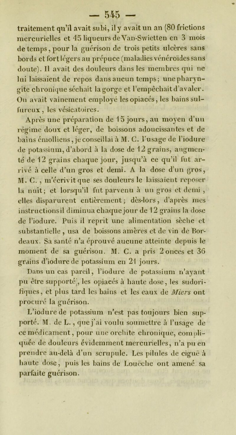 traitement qu’il avait subi, il y avait un an (80 frictions mercurielles et 45 liqueurs deVan-Swietten en 3 mois de temps, pour la guérison de trois petits ulcères sans bords et fort légers au prépuce (maladies vénéroïdes sans doute). Il avait des douleurs dans les membres qui ne lui laissaient de repos dans aucun temps ; une pharyn- gite chronique séchait la gorge et l’empêchait d’avaler. On avait vainement employé les opiacés, les bains sul- fureux, les vésicatoires. Après une préparation de 15 jours, au moyen d’un régime doux et léger, de boissons adoucissantes et de bains émolliens, je conseillai à M. C. l'usage de l’iodure de potassium, d’abord cà la dose de 12 grains, augmen- te' de 12 grains chaque jour, jusqu’à ce qu’il fut ar- rivé à celle d’un gros et demi. A la dose d’un gros, M. C. , m’écrivit que ses douleurs le laissaient reposer la nuit; et lorsqu’il fut parvenu à un gros et demi , elles disparurent entièrement; dès-lors, d’après mes instructions il diminua chaque jour de 12 grains la dose de l’iodure. Puis il reprit une alimentation sèche et substantielle , usa de boissons amères et de vin de Bor- deaux. Sa santé n’a éprouvé aucune atteinte depuis le moment de sa guérison. M. C. a pris 2 onces et 36 grains d’iodurede potassium en 21 jours. Dans un cas pareil, l’iodure de potassium n’ayant pu être supporté), les opiacés à haute dose, les sudori- fiques, et plus tard les bains et les eaux de Miers ont procuré la guérison. L’iodure de potassium n’est pas toujours bien sup- porté. M. de L., que j’ai voulu soumettre à l’usage de ce médicament, pour une orchite chronique, compli- quée de douleurs évidemment mercurielles, n’a pu en prendre au-delà d’un scrupule. Les pilules de ciguë à haute dose, puis les bains de Louëclie ont amené sa parfaite guéi’ison.