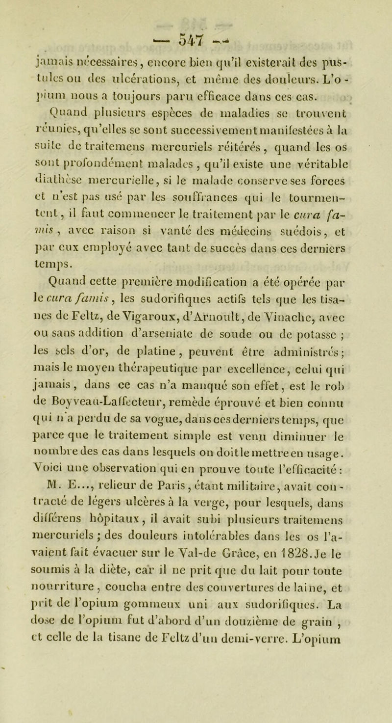 jamais nécessaires, encore bien qu’il existerait des pus- tules ou des ulcérations, et même des douleurs. L’o - piiun nous a toujours paru efficace dans ces cas. Quand plusieurs espèces de maladies se trouvent reunies, qu’elles se sont successivement manifestées à la suite detraitemens mercuriels réitérés, quand les os sont profondément malades , qu’il existe une véritable diathèse mercurielle, si le malade conserve ses forces et n est pus usé par les souffrances qui le tourmen- tent, il faut commencer le traitement par le cura fa- mis , avec raison si vanté des médecins suédois, et par eux employé avec tant de succès dans ces derniers temps. Quand cette première modification a été opérée par le cura faims, les sudorifiques actifs tels que les tisa- nes de Feltz, de Vigaroux, d’Àrnoult, de Yinachc, avec ou sans addition d’arseniate de sonde ou de potasse ; les sels d’or, de platine, peuvent être administrés; mais le moyen thérapeutique par excellence, celui qui jamais, dans ce cas n’a manqué son effet, est le rob de Boy veau-Laffecteur, remède éprouvé et bien connu qui u a perdu de sa vogue, dans oes derniers temps, que parce que le traitement simple est venu diminuer le nombre des cas dans lesquels on doit le mettre en usage. Voici une observation qui en prouve toute l’efficacité: M. E..., relieur de Paris , étant militaire, avait cou - tracté de légers ulcères à la verge, pour lesquels, dans différens hôpitaux, il avait subi plusieurs traitemens mercuriels ; des douleurs intolérables dans les os l’a- vaient fait évacuer sur le Val-de Grâce, en 1828. Je le soumis à la diète, car il ne prit que du lait pour toute nourriture , coucha entre des couvertures de laine, et prit de l’opium gommeux uni aux sudorifiques. La dose de l’opium fut d’abord d’un douzième de grain , et celle de la tisane de Feltzd’un demi-verre. L’opium