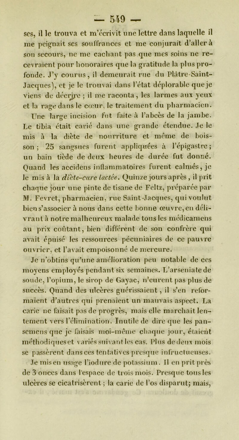 ses, il le trouva et m’écrivit une lettre dans laquelle il me peignait ses souffrances et me conjurait d’aller à son secours, ne me cachant pas que mes soins ne re- cevraient pour honoraires que la gratitude la plus pro- fonde. J’y courus, il demeurait rue du Plâtre-Saint- Jacques), et je le trouvai dans l’état déplorable que je viens de décrire ; il me raconta, les larmes aux yeux et la rage dans le cœur, le traitement du pharmacien. Une large incision fut faite à l’abcès de la jambe. Le tibia était carié dans une grande étendue. Je le mis à la diète de nourriture et même de bois- son ; 25 sangsues furent appliquées à l’épigastre ; un bain tiède de deux heures de durée fut donné. Quand les accidens inflammatoires furent calmés, je le mis à la diète-cure lactée. Quinze jours après, il prit chaque jour une pinte de tisane de Feltz, préparée par M. Fevret, pharmacien, rue Saint-Jacques, qui voulut bien s’associer à nous dans cette bonne œuvre, en déli- vrant à notre malheureux malade tous les médicamens au prix coûtant, bien différent de son confrère qui avait épuisé les ressources pécuniaires de ce pauvre ouvrier, et l’avait empoisonné de mercure. Je n’obtins qu’une amélioration peu notable de ces moyens employés pendant six semaines. L’arseniate de soude, l’opium, le sirop de Gayac, n’eurent pas plus de succès. Quand des ulcères guérissaient, il s’en refor- maient d’autres qui prenaient un mauvais aspect. La carie ne faisait pas de progrès, mais elle marchait len- tement vers l’élimination. Inutile de dire que les pan- semens que je faisais moi-même chaque jour, étaient méthodiqueset variés suivant les cas. Plus de deux mois se passèrent dans ces tentatives presque infructueuses. Je mis en usage l’iodure de potassium. Il en prit près de 3 onces dans l'espace de trois mois. Presque tous les ulcères se cicatrisèrent ; la carie de l’os disparut; mais,