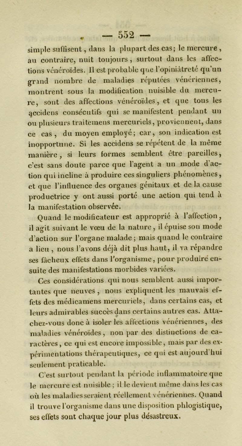 simple suffisent, dans la plupart des cas; le mercure , au contraire, nuit toujours , surtout dans les affec- tions vénéroïdes. Il est probable que l’opiniâtreté qu’un grand nombre de maladies réputées vénériennes, montrent sous la modification nuisible du mercu- re, sont des affections vénéroïdes, et que tous les qccidens consécutifs qui sc manifestent pendant un ou plusieurs traitemens mercuriels, proviennent, dans ce eas , du moyen employé ; car, son indication est inopportune. Si les accidens se répètent de la même manière, si leurs formes semblent être pareilles, c’est sans doute parce que l’agent a un mode d’ac- tion qui incline à produire ces singuliers phénomènes, et que l’influence des organes génitaux et de la cause productrice y ont aussi porté une action qui tend à la manifestation observée. Quand le modificateur est approprié à l’affection, il agit suivant le vœu de la nature, il épuisé son mode d’action sur l’organe malade ; mais quand le contraire a lieu , nous l’avons déjà dit plus haut, il va répandre ses fâcheux effets dans l’organisme, pour produire en- suite des manifestations morbides variées. Ces considérations qui nous semblent aussi impor- tantes que neuves , nous expliquent les mauvais ef- fets des médicamens mercuriels, dans certains cas, et leurs admirables succès dans certains autres cas. Atta- chez-vous donc à isoler les affections vénériennes, des maladies vénéroïdes, non par des distinctions de ca- ractères , ce qui est encore impossible, mais par des ex- périmentations thérapeutiques, ce qui est aujourd’hui seulement praticable. C’est surtout pendant la période inflammatoire que le mercure est nuisible ; il le devient même dans les cas où les maladies seraient réellement vénériennes. Quand il trouve l’organisme dans une disposition phlogistique, ses effets sont chaque jour plus désastreux.