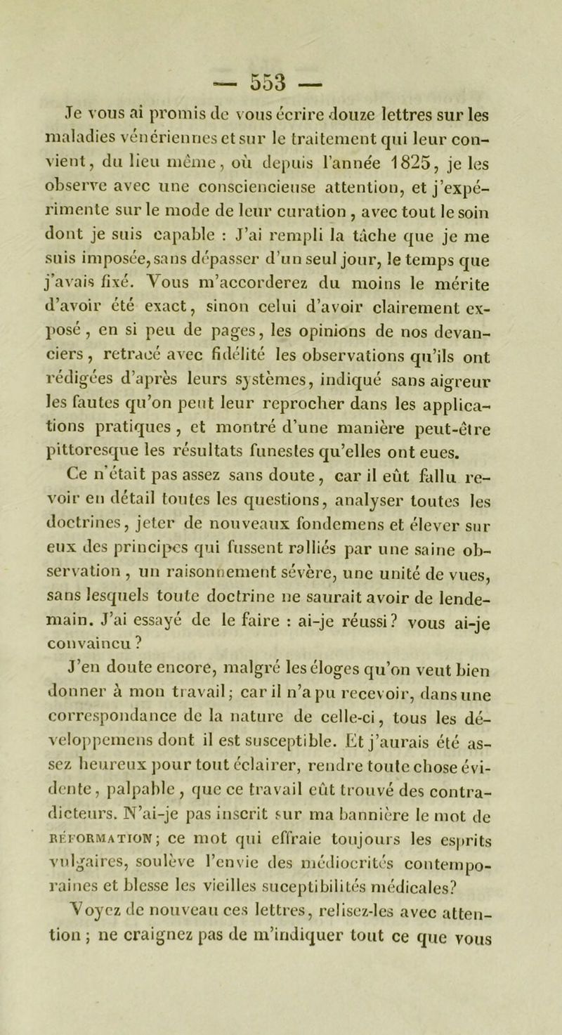 Je vous ai promis de vous écrire douze lettres sur les maladies vénériennes et sur le traitement qui leur con- vient, du lieu même, où depuis l’année 1825, je les observe avec une consciencieuse attention, et j’expé- rimente sur le mode de leur curation , avec tout le soin dont je suis capable : J’ai rempli la tâche que je me suis imposée, sans dépasser d’un seul jour, le temps que j’avais fixé. Vous m’accorderez du moins le mérite d’avoir été exact, sinon celui d’avoir clairement ex- posé , en si peu de pages, les opinions de nos devan- ciers , retracé avec fidélité les observations qu’ils ont rédigées d’après leurs systèmes, indiqué sans aigreur les fautes qu’on peut leur reprocher dans les applica- tions pratiques , et montré d’une manière peut-être pittoresque les résultats funestes qu’elles ont eues. Ce n’était pas assez sans doute, car il eût fallu re- voir en détail toutes les questions, analyser toutes les doctrines, jeter de nouveaux fondemens et élever sur eux des principes qui fussent ralliés par une saine ob- servation , un raisonnement sévère, une unité de vues, sans lesquels toute doctrine ne saurait avoir de lende- main. J’ai essayé de le faire : ai-je réussi? vous ai-je convaincu ? J’en doute encore, malgré les éloges qu’on veut bien donner à mon travail; car il n’a pu recevoir, dans une correspondance de la nature de celle-ci, tous les dé- veloppemens dont il est susceptible. Et j’aurais été as- sez heureux pour tout éclairer, rendre toute chose évi- dente, palpable , que ce travail eût trouvé des contra- dicteurs. N’ai-je pas inscrit sur ma bannière le mot de béformation; ce mot qui effraie toujours les esprits vulgaires, soulève l’envie des médiocrités contempo- raines et blesse les vieilles sucepti bilités médicales? Voyez de nouveau ces lettres, reliscz-les avec atten- tion ; ne craignez pas de m’indiquer tout ce que vous