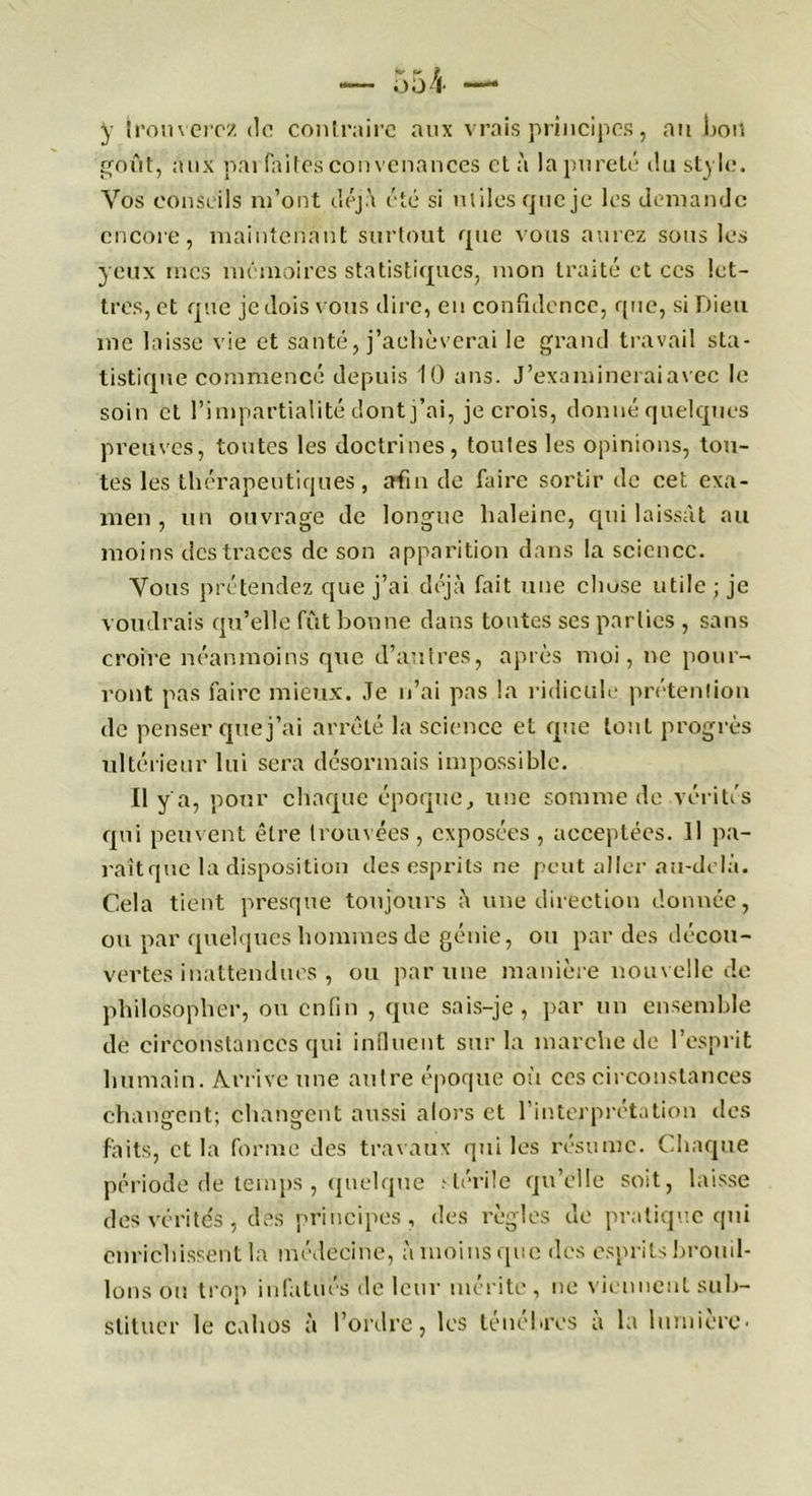 y trouverez de contraire aux vrais principes, au bon goût, aux pai faites convenances et à la pureté du style. Vos conseils m’ont déjà été si utiles que je les demande encore, maintenant surtout que vous aurez sous les yeux mes mémoires statistiques, mon traité et ces let- tres, et que je dois vous dire, en confidence, que, si Dieu me laisse vie et santé, j’achèverai le grand travail sta- tistique commencé depuis 10 ans. J’examineraiavec le soin et l’impartialité dont j’ai, je crois, donné quelques preuves, toutes les doctrines, toutes les opinions, tou- tes les thérapeutiques, afin de faire sortir de cet exa- men , un ouvrage de longue haleine, qui laissât au moins des traces de son apparition dans la science. Vous prétendez que j’ai déjà fait une clmse utile ; je voudrais qu’elle fût bonne dans toutes ses parties , sans croire néanmoins que d’au 1res, après moi, ne pour- ront pas faire mieux. Je n’ai pas la ridicule prétention de penser que j’ai arrêté la science et que tout progrès ultérieur lui sera désormais impossible. Il y a, pour chaque époque, une somme de vérités qui peuvent être trouvées , exposées , acceptées. Il pa- raît que la disposition des esprits ne peut aller au-delà. Cela tient presque toujours à une direction donnée, ou par quelques hommes de génie, ou par des décou- vertes inattendues , ou par une manière nouvelle de philosopher, ou enfin , que sais-je, par un ensemble de circonstances qui influent sur la marche de l’esprit humain. Arrive une autre époque où ces circonstances changent; changent aussi alors et l’interprétation des faits, et la forme des travaux qui les résume. Chaque période de temps , quelque stérile qu’elle soit, laisse des vérités, des principes, des règles de pratique qui enrichissent la médecine, à moins que des esprits brouil- lons ou trop infatués île leur mérite , ne viennent sub- stituer le cahos à l’ordre, les ténèbres a la lumière-