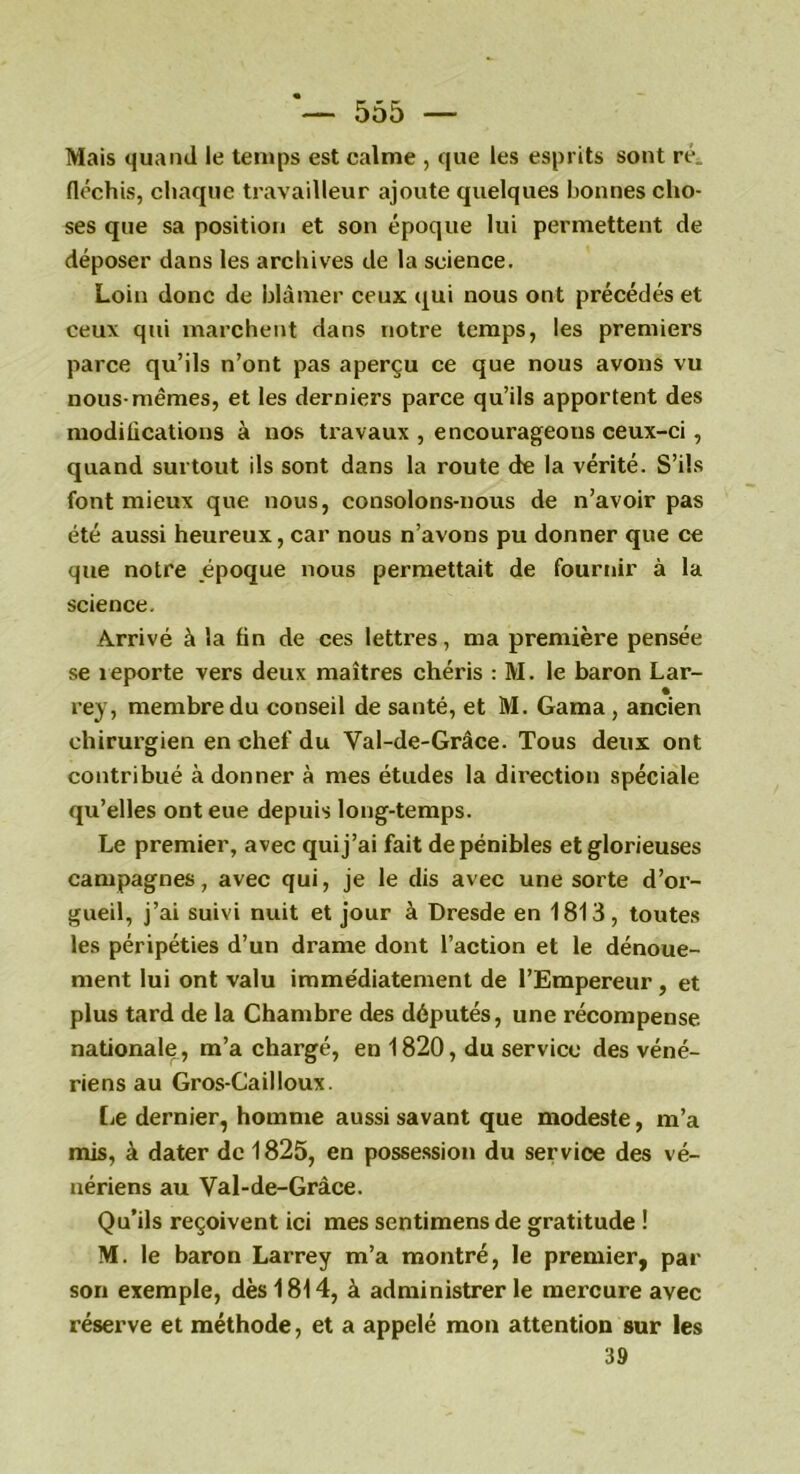 Mais quand le temps est calme , que les esprits sont ré. fléchis, chaque travailleur ajoute quelques bonnes cho- ses que sa position et son époque lui permettent de déposer dans les archives de la science. Loin donc de blâmer ceux qui nous ont précédés et ceux qui marchent dans notre temps, les premiers parce qu’ils n’ont pas aperçu ce que nous avons vu nous-mêmes, et les derniers parce qu’ils apportent des modifications à nos travaux , encourageous ceux-ci, quand surtout ils sont dans la route de la vérité. S’ils font mieux que nous, consolons-nous de n’avoir pas été aussi heureux, car nous n’avons pu donner que ce que notre époque nous permettait de fournir à la science. Arrivé à la fin de ces lettres, ma première pensée se îeporte vers deux maîtres chéris : M. le baron Lar- rey, membre du conseil de santé, et M. Gaina , ancien chirurgien en chef du Yal-de-Grâce. Tous deux ont contribué à donner à mes études la direction spéciale qu’elles ont eue depuis long-temps. Le premier, avec qui j’ai fait de pénibles et glorieuses campagnes, avec qui, je le dis avec une sorte d’or- gueil, j’ai suivi nuit et jour à Dresde en 1813, toutes les péripéties d’un drame dont l’action et le dénoue- ment lui ont valu imme'diatement de l’Empereur, et plus tard de la Chambre des députés, une récompense, nationale, m’a chargé, en 1820, du service des véné- riens au Gros-Cailloux. [æ dernier, homme aussi savant que modeste, m’a mis, à dater de 1825, en possession du service des vé- nériens au Val-de-Grâce. Qu’ils reçoivent ici mes sentimens de gratitude ! M. le baron Larrey m’a montré, le premier, par son exemple, dès 1814, à administrer le mercure avec réserve et méthode, et a appelé mon attention sur les 39