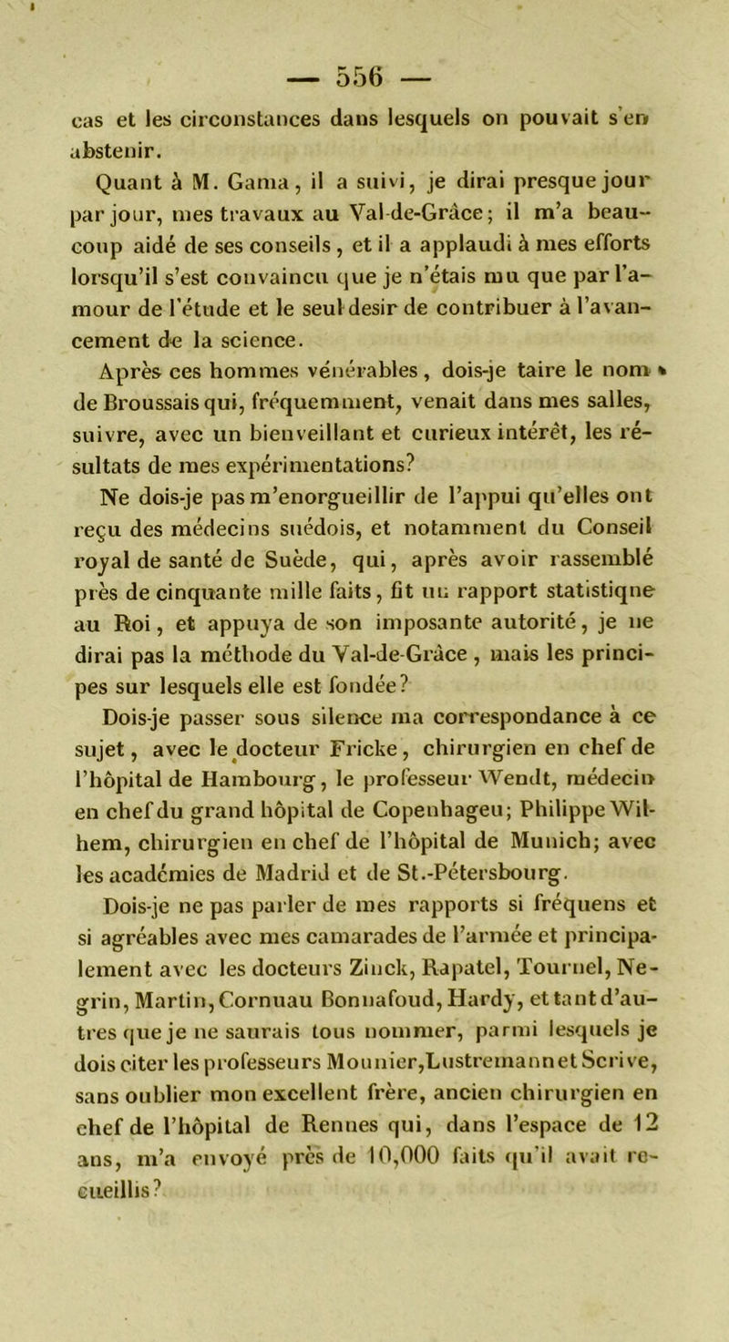 cas et les circonstances dans lesquels on pouvait s er» abstenir. Quant à M. Gama, il a suivi, je dirai presque jour par jour, mes travaux au Val de-Grâce ; il m’a beau- coup aidé de ses conseils , et il a applaudi à mes efforts lorsqu’il s’est convaincu que je n’étais mu que par l’a- mour de l’étude et le seul désir de contribuer à l’avan- cement de la science. Après ces hommes vénérables, dois-je taire le nom » de Broussais qui, fréquemment, venait dans mes salles, suivre, avec un bienveillant et curieux intérêt, les ré- sultats de mes expérimentations? Ne dois-je pas m’enorgueillir de l’appui qu’elles ont reçu des médecins suédois, et notamment du Conseil royal de santé de Suède, qui, après avoir rassemblé près de cinquante mille faits , fit un rapport statistiqne au Roi, et appuya de son imposante autorité, je ne dirai pas la méthode du Val-de-Grâce , mais les princi- pes sur lesquels elle est fondée? Dois-je passer sous silence ma correspondance à ce sujet, avec le docteur Fricke, chirurgien en chef de l’hôpital de Hambourg, le professeur Wendt, médecin en chef du grand hôpital de Copenhageu; Philippe Wil- hem, chirurgien en chef de l’hôpital de Munich; avec les academies de Madrid et de St.-Pétersbourg. Dois-je ne pas parler de mes rapports si fréquens et si agréables avec mes camarades de l’armée et principa- lement avec les docteurs Zinck, Rapatel, Tournel, Ne- grin, Martin, Cornuau Bonnafoud, Hardy, ettantd’au- tres que je ne saurais tous nommer, parmi lesquels je dois citer les professeurs Mounier,LustremannetScrive, sans oublier mon excellent frère, ancien chirurgien en chef de l’hôpital de Rennes qui, dans l’espace de 12 ans, m’a envoyé près de 10,000 faits qu’il avait re- cueillis?