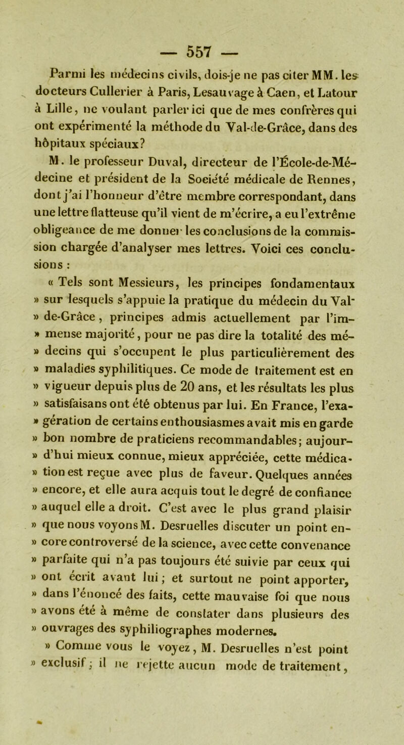 Parmi les médecins civils, dois-je ne pas citer MM. les docteurs Cullerier à Paris, Lesauvage à Caen, et Latour à Lille, ne voulant parler ici que de mes confrères qui ont expérimenté la méthode du Val-de-Grâce, dans des hôpitaux spéciaux? M. le professeur Duval, directeur de l’École-de-Mé- decine et président de la Société médicale de Rennes, dont j’ai l’honneur d’ètre membre correspondant, dans une lettre flatteuse qu’il vient de m’écrire, a eu l’extrême obligeance de me donne) les conclusions de la commis- sion chargée d’analyser mes lettres. Voici ces conclu- sions : « Tels sont Messieurs, les principes fondamentaux » sur lesquels s’appuie la pratique du médecin du VaP » de-Grâce , principes admis actuellement par Pim- » meuse majorité, pour ne pas dire la totalité des mé- » decins qui s’occupent le plus particulièrement des » maladies syphilitiques. Ce mode de Iraitement est en » vigueur depuis plus de 20 ans, et les résultats les plus » satisfaisans ont été obtenus par lui. En France, l’exa- » gération de certains enthousiasmes avait mis en garde » bon nombre de praticiens recommandables; aujour- » d’hui mieux connue, mieux appréciée, cette médica- » tion est reçue avec plus de faveur. Quelques années » encore, et elle aura acquis tout le degré de confiance » auquel elle a droit. C’est avec le plus grand plaisir » que nous voyons M. Desruelles discuter un point en- » core controversé de la science, avec cette convenance » parfaite qui n a pas toujours ete suivie par ceux qui » ont écrit avant lui ; et surtout ne point apporter, » dans l’énoncé des faits, cette mauvaise foi que nous » avons été à même de constater dans plusieurs des » ouvrages des syphiliographes modernes. » Comme vous le voyez, M. Desruelles n’est point «exclusif; il ne rejette aucun mode de traitement,