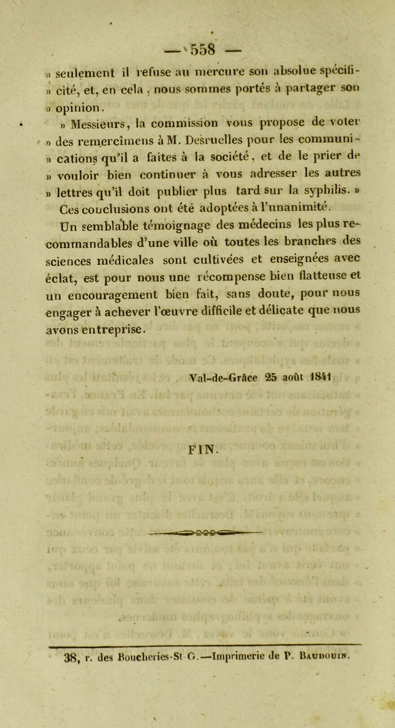 » seulement il refuse au mercure son absolue spécili- » cité, et, en cela , nous sommes portés & partager son » opinion. » Messieurs, la commission vous propose de voter » des rem.ercîmens àM. Desruelles pour les communi- » cations qu’il a faites à la société, et de le prier de » vouloir bien continuer à vous adresser les autres » lettres qu’il doit publier plus tard sur la syphilis. » Ces conclusions ont été adoptées à l’unanimité. Un semblable témoignage des médecins les plus re- commandables d’une ville ou toutes les branches des sciences médicales sont cultivées et enseignées avec éclat, est pour nous une récompense bien flatteuse et un encouragement bien fait, sans doute, pour nous engager à achever l’œuvre difficile et délicate que nous avons entrepi’ise. Val-de-Grâce 25 août 1841 FIN. 38, r. des Boucbeiies-St O.—Imprimerie de P. Baudouin.