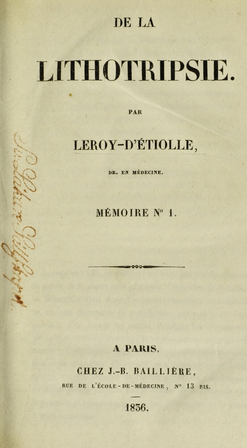 LITHOTRIPSIE PAK (v A v- rvs LEROY-D’ÉTIOLLE 9 - N'C\ DR. EN MÉDECINE. k-N ( w MÉMOIRE N° 1. . vO V^v\ t X A PARIS, CHEZ J.-B. BAILLJÊBE, RUE DE L’ÉCOLE-DE-MÉDECINE , N° 13 BIS. 1856.