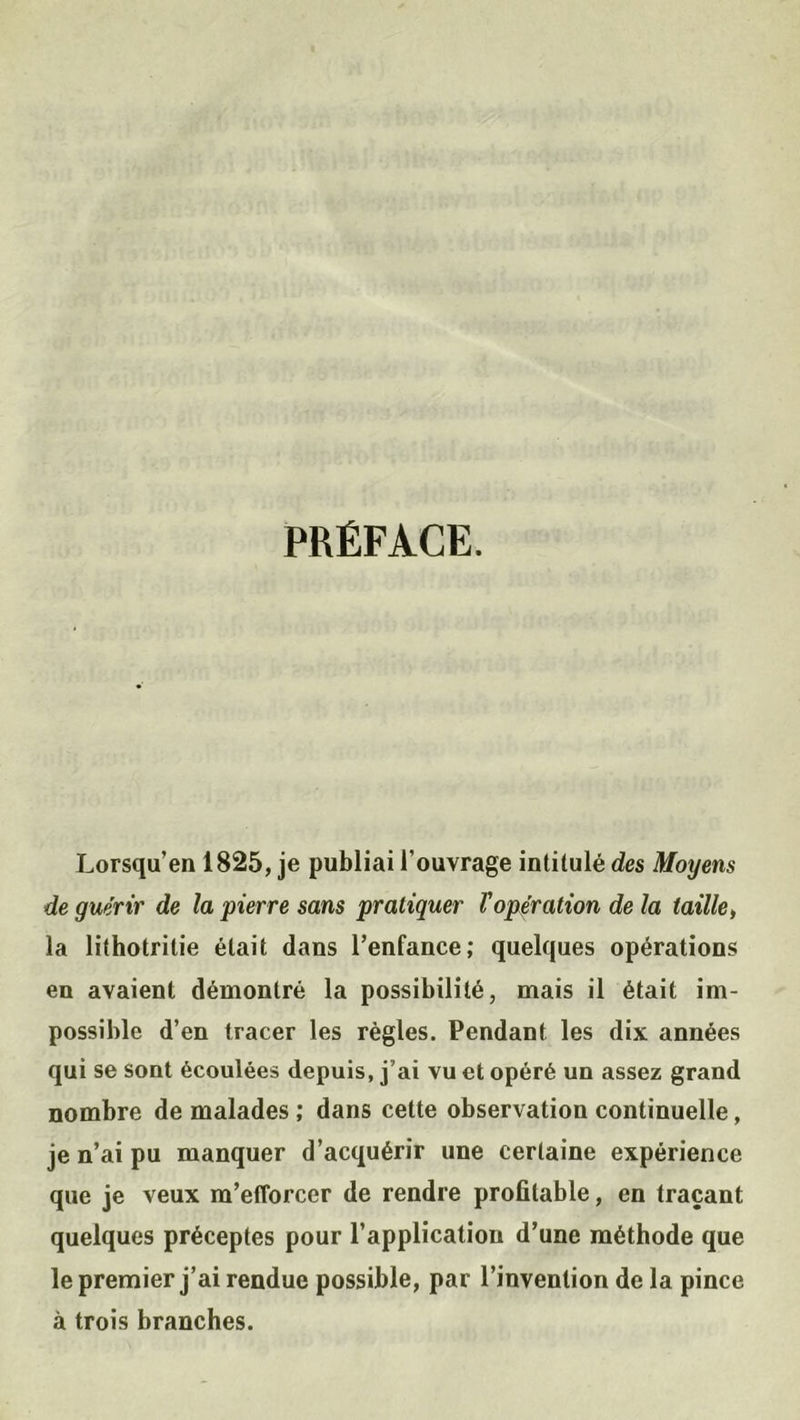 PRÉFACE. Lorsqu’en 1825, je publiai l’ouvrage intitulé des Moyens de guérir de la pierre sans pratiquer Vopération de la taille, la lithotrilie était dans l’enfance; quelques opérations en avaient démontré la possibilité, mais il était im- possible d’en tracer les règles. Pendant les dix années qui se sont écoulées depuis, j’ai vu et opéré un assez grand nombre de malades ; dans cette observation continuelle, je n’ai pu manquer d’acquérir une certaine expérience que je veux m’efforcer de rendre profitable, en traçant quelques préceptes pour l’application d’une méthode que le premier j’ai rendue possible, par l’invention de la pince à trois branches.