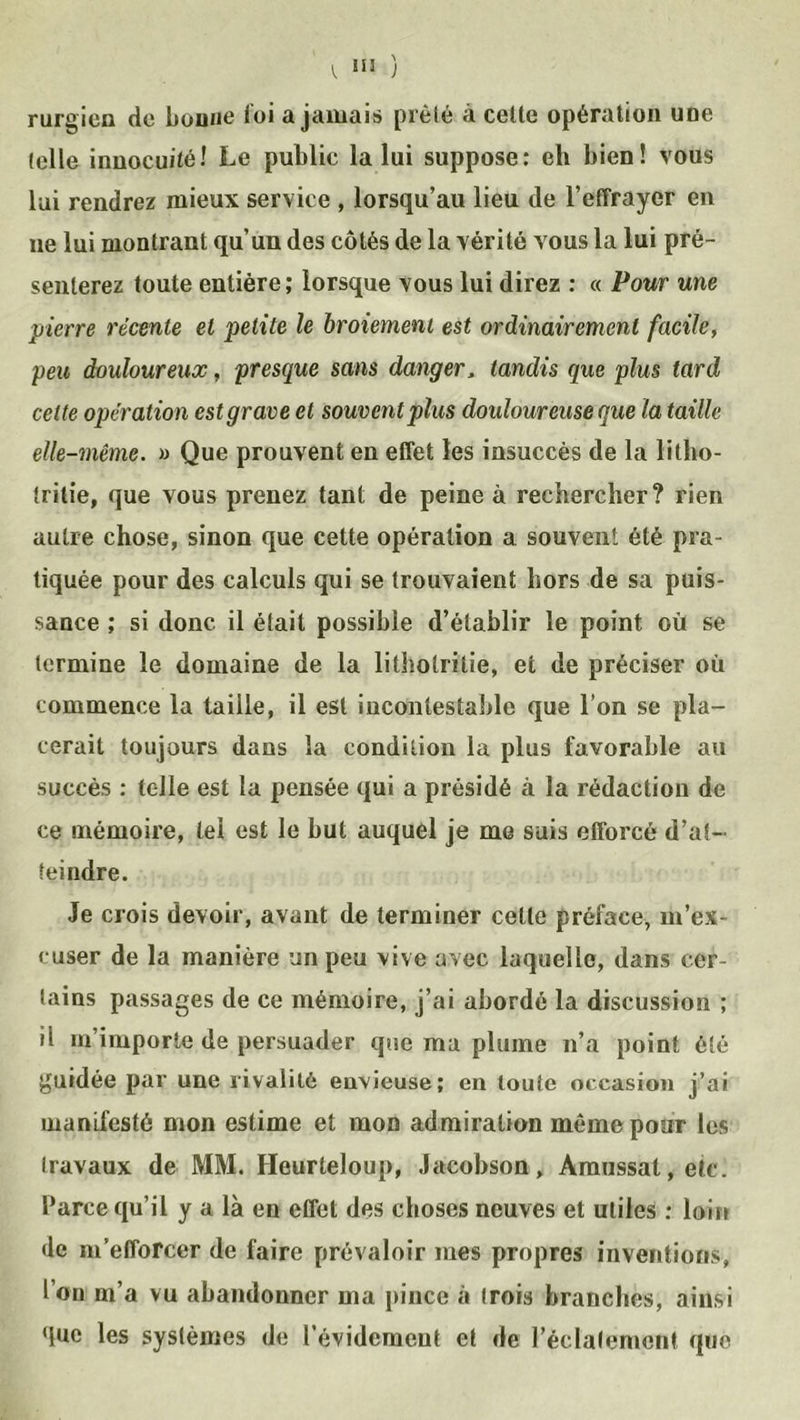 V, »* ) rurgicn de bonne loi a jamais prèle à celle opération une (elle innocuité! Le public la lui suppose: eh bien! vous lui rendrez mieux service , lorsqu’au lieu de l’effrayer en ne lui montrant qu’un des côtés de la vérité vous la lui pré- senterez toute entière; lorsque vous lui direz : « Pour une pierre récente et petite le broiement est ordinairement facile, peu douloureux, presque sans danger, tandis que plus tard celte opération est grave et souvent plus douloureuse que la taille elle-même. » Que prouvent en effet les insuccès de la litlio- Irilie, que vous prenez tant de peine à rechercher? rien autre chose, sinon que cette opération a souvent été pra- tiquée pour des calculs qui se trouvaient hors de sa puis- sance ; si donc il était possible d’établir le point où se termine le domaine de la lithotrilie, et de préciser où commence la taille, il est incontestable que l’on se pla- cerait toujours dans la condition la plus favorable au succès : telle est la pensée qui a présidé à la rédaction de ce mémoire, tel est le but auquel je me suis efforcé d’at- teindre. Je crois devoir, avant de terminer celte préface, m’ex- cuser de la manière un peu vive avec laquelle, dans cer- tains passages de ce mémoire, j’ai abordé la discussion ; il m’importe de persuader que ma plume n’a point été guidée par une rivalité envieuse; en toute occasion j’ai manifesté mon estime et mon admiration même pour les travaux de MM. Heurteloup, Jacobson, Amussat,etc. Parce qu’il y a là en effet des choses neuves et utiles : loin de m’efforcer de faire prévaloir mes propres inventions, I on m’a vu abandonner ma pince à (rois branches, ainsi que les systèmes de l’évidement et de l’éclatement que