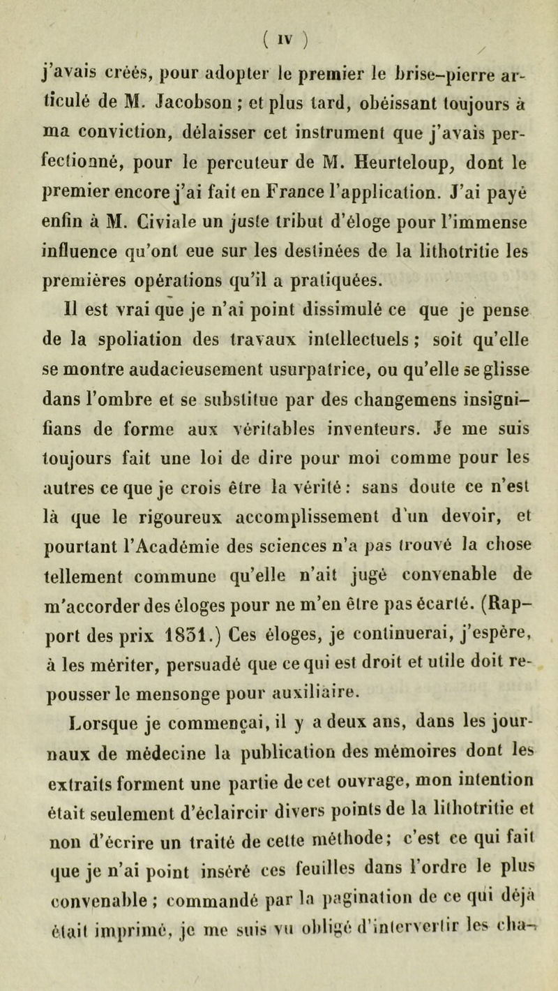 j’avais créés, pour adopter le premier le brise-pierre ar- ticulé de M. Jacobsou ; et plus lard, obéissant toujours à ma conviction, délaisser cet instrument que j’avais per- fectionné, pour le percuteur de M. Heurteloup, dont le premier encore j’ai fait en France l’application. J’ai payé enfin à M. Civiale un juste tribut d’éloge pour l’immense influence qu’ont eue sur les destinées de la lithotritie les premières opérations qu’il a pratiquées. Il est vrai que je n’ai point dissimulé ce que je pense de la spoliation des travaux intellectuels ; soit qu’elle se montre audacieusement usurpatrice, ou qu’elle se glisse dans l’ombre et se substitue par des changemens insigni- fians de forme aux véritables inventeurs. Je me suis toujours fait une loi de dire pour moi comme pour les autres ce que je crois être la vérité : sans doute ce n’est là que le rigoureux accomplissement d'un devoir, et pourtant l’Académie des sciences n’a pas trouvé la chose tellement commune qu’elle n’ait jugé convenable de m'accorder des éloges pour ne m’en être pas écarté. (Rap- port des prix 1851.) Ces éloges, je continuerai, j’espère, à les mériter, persuadé que ce qui est droit et utile doit re- pousser le mensonge pour auxiliaire. Lorsque je commençai, il y a deux ans, dans les jour- naux de médecine la publication des mémoires dont les extraits forment une partie de cet ouvrage, mon intention était seulement d’éclaircir divers points de la lithotritie et non d’écrire un traité de celte méthode; c est ce qui fait que je n’ai point inséré ces feuilles dans 1 ordre le plus convenable ; commandé par la pagination de ce qui déjà était imprimé, je me suis vu obligé d’intervertir les cha->