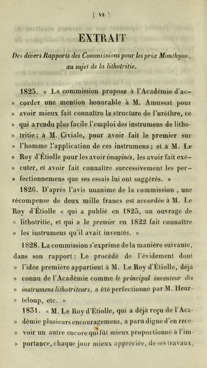EXTRAIT Des divers Rapports des Commissions pour les prix Monthyon. au sujet de la lithotntie. 1825. « La commission propose à l’Académie d’ac- » corder une mention honorable à M. Amussat pour » avoir mieux fait connaître la structure de l’urèthre, ce » qui a rendu plus facile l’emploi des instrumens de lilho- » tritie ; à M. Civiale, pour avoir fait le premier sur » l’homme l’application de ces instrumens ; et à M. Le » Roy d'Étiolîe pour les avoir imaginés, les avoir fait exé- » cuter, et avoir fait connaître successivement les per- » fecliounemens que ses essais lui ont suggérés. » 1826. D’après l’avis unanime de la commission , une récompense de deux mille francs est accordée à M. Le Roy d’Etiolîe « qui a publié en 1825, un ouvrage de « lifhotritie, et qui a le premier en 1822 fait connaître » les instrumens qu’il avait inventés. » 1828. La commission s’exprime de la manière suivante, dans son rapport : Le procédé de l’évidement dont » l’idée première appartient à M. Le Roy d'Etiolîe, déjà » connu de l’Académie comme le principal inventeur des » instrumens lithotriteurs, a été perfectionné parM. lleur- » teloup, etc. » 1851. « M. Le Roy d’Étiolîe, qui a déjà reçu de l’Aca- » démie plusieurs encouragemens, a paru digne d’en rece- » voir un autre encore qui fût mieux proportionné à l’im- » portance, chaque jour mieux appréciée, de ses trav aux