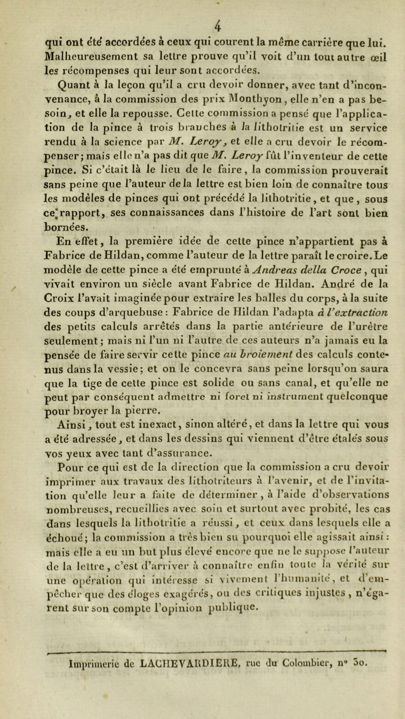 qui ont été' accordées à ceux qui courent la même carrière que lui. Malheureusement sa lettre prouve qu’il voit d’un tout autre œil les récompenses qui leur sont accordées. Quant à la leçon qu’il a cru devoir donner, avec tant d’incon- venance, à la commission des prix Monthyon, elle n’en a pas be- soin, et elle la repousse. Cette commission a pensé que l’applica- tion de la pince à trois branches à la lithotritie est un service rendu à la science par M. Leroy, et elle a cru devoir le récom- penser; mais ellen’a pas dit que M. Leroy fût l’inventeur de cette pince. Si c’était là le lieu de le faire, la commission prouverait sans peine que l’auteur delà lettre est bien loin de connaître tous les modèles de pinces qui ont précédé la lithotritie, et que, sous ce’rapport, ses connaissances dans l’histoire de l’art sont bien bornées. En effet, la première idée de cette pince n’appartient pas à Fabrice de Hildan, comme l’auteur de la lettre paraît le croire.Le modèle de cette pince a été emprunté à Andréas délia Croce , qui vivait environ un siècle avant Fabrice de Hildan. André de la Croix l’avait imaginée pour extraire les balles du corps, à la suite des coups d’arquebuse: Fabrice de Hildan l’adapta à l’extraction des petits calculs arrêtés dans la partie antérieure de l’urètre seulement; mais ni l’un ni l’autre de ces auteurs n’a jamais eu la pensée de faire servir cette pince au broiement des calculs conte* nus dans la vessie; et on le concevra sans peine lorsqu’on saura que la tige de cette pince est solide ou sans canal, et qu’elle ne peut par conséquent admettre ni foret ni instrument quelconque pour broyer la pierre. Ainsi, tout est inexact, sinon altéré, et dans la lettre qui vous a été adressée, et dans les dessins qui viennent d’être étalés sous vos yeux avec tant d’assurance. Pour ce qui est de la direction que la commission a cru devoir imprimer aux travaux des lithotriteurs à l’avenir, et de l’invita- tion qu’elle leur a faite de déterminer, à l’aide d’observations nombreuses, recueillies avec soin et surtout avec probité, les cas dans lesquels la lithotritie a réussi, et ceux dans lesquels elle a échoué; la commission a très bien su pourquoi elle agissait ainsi : mais elle a eu un but plus élevé encore que ne le suppose l’auteur de la lettre, c’est d’arriver à connaître enfin toute la vérité sur une opération qui intéresse si vivement 1 humanité, et d em- pêcher que des éloges exagérés, ou des critiques injustes , n’éga- rent sur son compte l’opinion publique. Imprimerie de LACIIEVARDIEIIE, rue du Colombier, n» 3o.