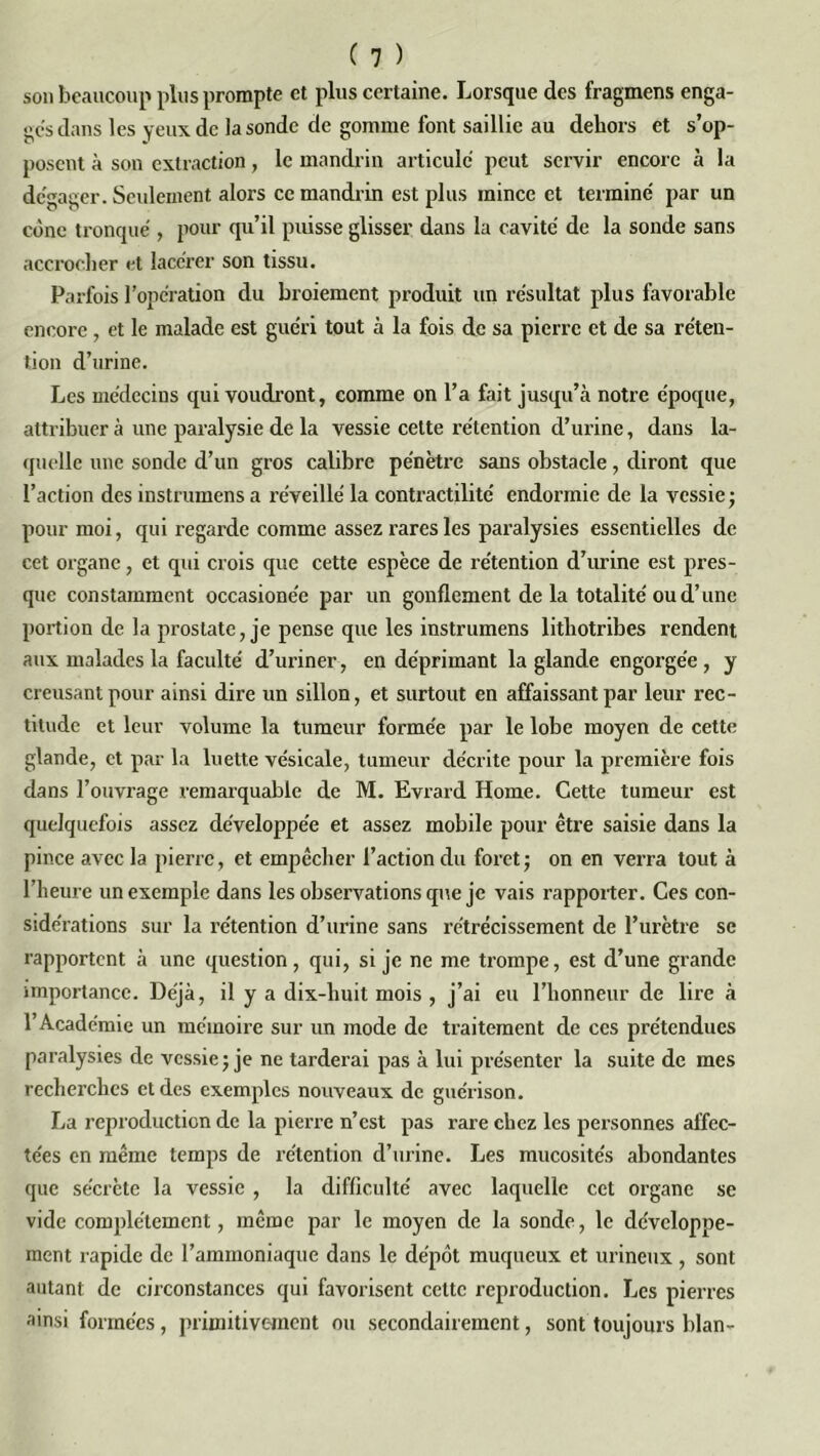 son beaucoup plus prompte et plus certaine. Lorsque des fragmens enga- ges dans les yeux de la sonde de gomme font saillie au dehors et s’op- posent à son extraction, le mandrin articule peut servir encore à la dégager. Seulement alors ce mandrin est plus mince et termine par un cène tronqué , pour qu’il puisse glisser dans la cavité de la sonde sans accrocher et lacérer son tissu. Parfois l’opération du broiement produit un résultat plus favorable encore , et le malade est guéri tout à la fois de sa pierre et de sa réten- tion d’urine. Les médecins qui voudront, comme on l’a fait jusqu’à notre époque, attribuer à une paralysie de la vessie cette rétention d’urine, dans la- quelle une sonde d’un gros calibre pénètre sans obstacle, diront que l’action des instrumens a réveillé la contractilité endormie de la vessie; pour moi, qui regarde comme assez rares les paralysies essentielles de cet organe, et qui crois que cette espèce de rétention d’urine est pres- que constamment occasione'e par un gonflement de la totalité ou d’une portion de la prostate, je pense que les instrumens lithotribes rendent aux malades la faculté d’uriner, en déprimant la glande engorgée, y creusant pour ainsi dire un sillon, et surtout en affaissant par leur rec- titude et leur volume la tumeur formée par le lobe moyen de cette glande, et par la luette vésicale, tumeur décrite pour la première fois dans l’ouvrage remarquable de M. Evrard Home. Cette tumeur est quelquefois assez développée et assez mobile pour être saisie dans la pince avec la pierre, et empêcher l’action du foret; on en verra tout à l’heure un exemple dans les observations que je vais rapporter. Ces con- sidérations sur la rétention d’urine sans rétrécissement de l’urètre se rapportent à une question, qui, si je ne me trompe, est d’une grande importance. Déjà, il y a dix-huit mois , j’ai eu l’honneur de lire à l’Académie un mémoire sur un mode de traitement de ces prétendues paralysies de vessie; je ne tarderai pas à lui présenter la suite de mes recherches et des exemples nouveaux de guérison. La reproduction de la pierre n’est pas rare chez les personnes affec- tées en même temps de rétention d’urine. Les mucosités abondantes que sécrète la vessie , la difficulté avec laquelle cet organe se vide complètement, même par le moyen de la sonde, le développe- ment rapide de l’ammoniaque dans le dépôt muqueux et urineux, sont autant de circonstances qui favorisent cette reproduction. Les pierres ainsi formées, primitivement ou secondairement, sont toujours blan-