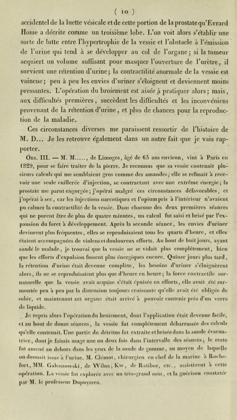 C IO ) accidentel de la luette vésicale et de cette portion de la prostate qu’Evrard Home a décrite comme un troisième lobe. L’on voit alors s’établir une sorte de lutte entre l’hypertrophie de la vessie et l’obstacle à l’émission de l’urine qui tend à se développer au col de l’organe ; si la tumeur acquiert un volume suffisant pour masquer l’ouverture de l’urètre, il survient une rétention d’urine; la contractilité anormale de la vessie est vaincue ; peu à peu les envies d’uriner s’éloignent et deviennent moins pressantes. L’opération du broiement est aisée à pratiquer alors; mais, aux difficultés premières, succèdent les difficultés et les inconve'niens provenant de la rétention d’urine, et plus de chances pour la reproduc- tion de la maladie. Ces circonstances diverses me paraissent ressortir de l’histoire de M. D... Je les retrouve également dans un autre fait que je vais rap- porter. Oiîs. III. — M. M , de Limoges, âgé de 65 ans environ, vint à Paris en 1829, pour se faire traiter de la pierre. Je reconnus que sa vessie contenait plu- sieurs calculs qui me semblaient gros comme des amandes,- elle se refusait à rece- voir une seule cuillerée d’injection, se contractant avec une extrême énergie ; la prostate me parut engorgée ; j’opérai malgré ces circonstances défavorables, et j’opérai a sec, car les injections narcotiques et l’opium pris à l’intérieur n’avaient pu calmer la contractilité de la vessie. Dans chacune des deux premières séances qui ne purent être de plus de quatre minutes, un calcul fut saisi et brisé par l’ex- pansion du foret a développement. Après la seconde séance, les envies d’uriner devinrent plus fréquentes, elles se reproduisaient tous les quarts d’heure, et elles étaient accompagnées de violens et douloureux efforts. Au bout de huit jours, ayant sondé le malade, je trouvai que la vessie ne se vidait plus complètement, bien que les efforts d’expulsion fussent plus énergiques encore. Quinze jours plus tard, la rétention d’urine était devenue complète, les besoins d’uriner s’éloignèrent alors, ils ne se reproduisaient plus que d’heure en heure; la force contractile sur- naturelle que la vessie avait acquise s’était épuisée en efforts, elle avait été sur- montée peu a peu par la distension toujours croissante qu’elle avait été obligée de subir, et maintenant cet organe était arrivé a pouvoir contenir près d’un verre de liquide. Je repris alors l’opération du broiement, dont l’application était devenue facile, et au bout de douze séances, la vessie fut complètement débarrassée des calculs qu’elle contenait. Une partie du détritus fut extraite et brisée dans la sonde cvacua- tricc, dont je faisais usage une ou deux fois dans l’intervalle des séances; le reste lut amené au dehors dans les yeux de la sonde de gomme, au moyen de laquelle on donnait issue a l’urine. M. Clémot, chirurgien en chef de la marine a Roche- fort, MM. Galenzowski, de Wilna;Kw, de Ralibor, etc., assistèrent a celle opération. Lu vessie fut explorée avec un très-grand soin , et la guérison constatée par M. le professeur Dupuytrcn.