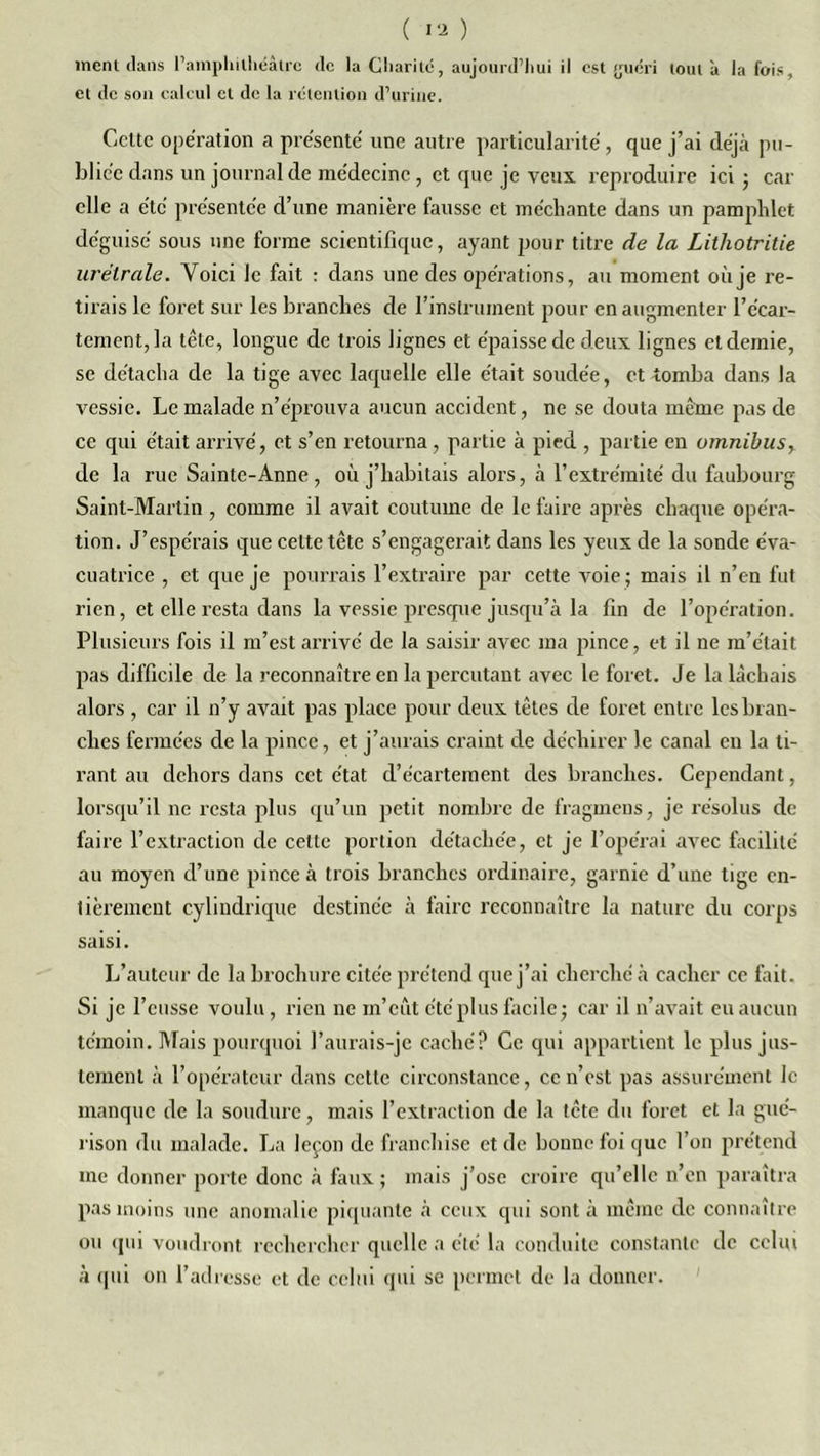 ment dans l’amphilhéâlrc de la Charité, aujourd'hui il est {juéri tout à la fois, et de son calcul et de la rétention d’urine. Celte opération a présenté une autre particularité, que j’ai déjà pu- bliée dans un journal de médecine , et que je veux, reproduire ici • car elle a été présentée d’une manière fausse et méchante dans un pamphlet déguisé sous une forme scientifique, ayant pour titre de la Lithotritie urélrale. Voici le fait : dans une des opérations, au moment où je re- tirais le foret sur les branches de rinstruinent pour en augmenter l’écar- tement, la tête, longue de trois lignes et épaisse de deux lignes et demie, se détacha de la tige avec laquelle elle était soudée, et tomba dans la vessie. Le malade n’éprouva aucun accident, ne se douta même pas de ce qui était arrivé, et s’en retourna, partie à pied , partie en omnibus,. de la rue Sainte-Anne, où j’habitais alors, à l’extrémité du faubourg Saint-Martin , comme il avait coutume de le faire après chaque opéra- tion. J’espérais que celte tête s’engagerait dans les yeux de la sonde éva- cuatrice , et que je pourrais l’extraire par cette voie; mais il n’en fut rien, et elle resta dans la vessie presque jusqu’à la fin de l’opération. Plusieurs fois il m’est arrivé de la saisir avec ma pince, et il ne m’était pas difficile de la reconnaître en la percutant avec le foret. Je la lâchais alors , car il n’y avait pas place pour deux têtes de foret entre les bran- ches fermées de la pince, et j’aurais craint de déchirer le canal eu la ti- rant au dehors dans cet état d’écartement des branches. Cependant, lorsqu’il ne resta plus qu’un petit nombre de fragmens, je résolus de faire l’extraction de celle portion détachée, et je l’opérai avec facilité au moyen d’une pince à trois branches ordinaire, garnie d’une tige en- tièrement cylindrique destinée à faire reconnaître la nature du corps saisi. L’auteur de la brochure citée prétend que j’ai cherché à cacher ce fait. Si je l’eusse voulu, rien ne in’eût été plus facile; car il n’avait eu aucun témoin. Mais pourquoi l’aurais-je caché? Ce qui appartient le plus jus- tement à l’opérateur dans cette circonstance, ce n’est pas assurément le manque de la soudure, mais l’extraction de la tête du foret et la gué- rison du malade. La leçon de franchise et de bonne foi que l’on prétend me donner porte donc à faux; mais j’ose croire qu’elle n’en paraîtra pas moins une anomalie piquante à ceux qui sont à même de connaître ou qui voudront rechercher quelle a été la conduite constante de celui à qui on l’adresse et de celui qui se permet de la donner.