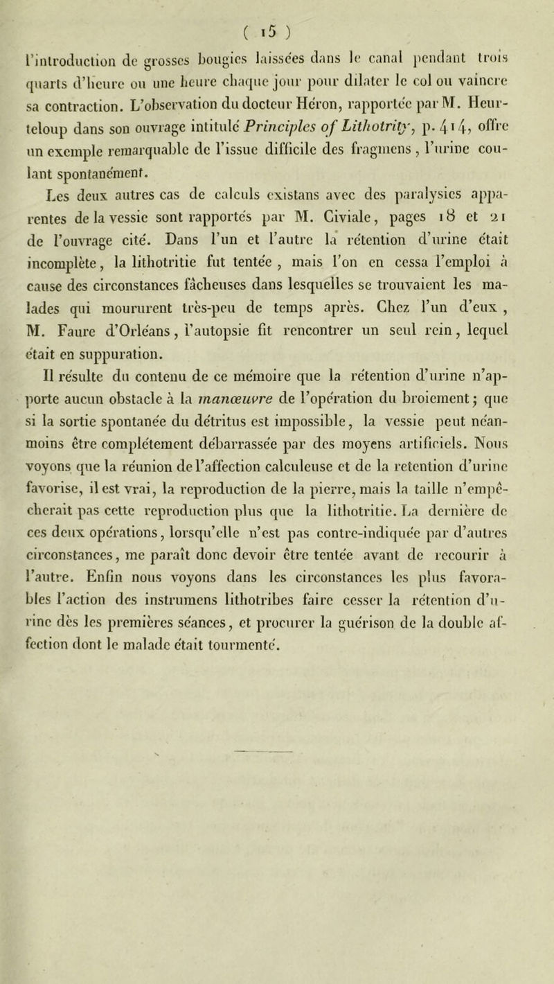 l’introduction de grosses bougies laissées dans le canal pendant trois quarts d’heure ou une heure chaque jour pour dilater le col ou vaincre sa contraction. L’observation du docteur Héron, rapportée par M. Hcur- teloup dans son ouvrage intitule Principles of Lithotritj-, p. 4 14? offre un exemple remarquable de l’issue difficile des fragmens , l’urine cou- lant spontane'menf. Les deux autres cas de calculs existans avec des paralysies appa- rentes de la vessie sont rapportes par M. Civiale, pages 18 et 21 de l’ouvrage cite'. Dans l’un et l’autre la rétention d’urine était incomplète, la lithotritie fut tentée , mais l’on en cessa l’emploi à cause des circonstances fâcheuses dans lesquelles se trouvaient les ma- lades qui moururent très-peu de temps après. Chez l’un d’eux , M. Faure d’Orléans, l’autopsie fit rencontrer un seul rein, lequel était en suppuration. Il résulte du contenu de ce mémoire que la rétention d’urine n’ap- porte aucun obstacle à la manœuvre de l’opération du broiement ; que si la sortie spontanée du détritus est impossible, la vessie peut néan- moins être complètement débarrassée par des moyens artificiels. Nous voyons que la réunion de l’affection calculeusc et de la rétention d’urine favorise, il est vrai, la reproduction de la pierre, mais la taille n’empê- cherait pas cette reproduction plus que la lithotritie. La dernière de ces deux opérations, lorsqu'elle n’est pas contre-indiquée par d’autres circonstances, me paraît donc devoir être tentée avant de recourir à l’autre. Enfin nous voyons dans les circonstances les plus favora- bles l’action des instrumens lithotribes faire cesser la rétention d’u- rine dès les premières séances, et procurer la guérison de la double af- fection dont le malade était tourmenté.