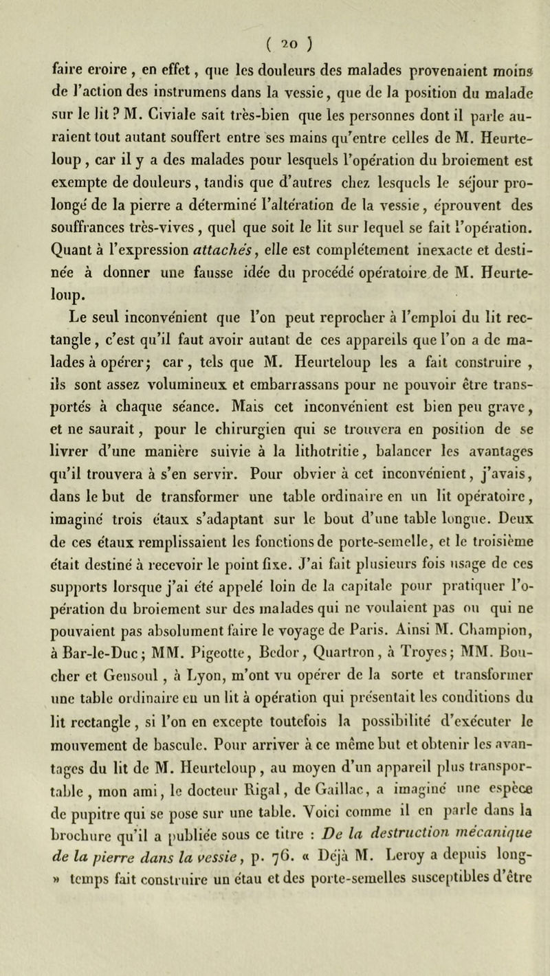 ( ) faire eroire , en effet, que les douleurs des malades provenaient moins de l’action des instrumens dans la vessie, que de la position du malade sur le lit ? M. Civiale sait très-bien que les personnes dont il parle au- raient tout autant souffert entre ses mains qu’entre celles de M. Heurtc- loup, car il y a des malades pour lesquels l’operation du broiement est exempte de douleurs, tandis que d’autres chez, lesquels le séjour pro- longé de la pierre a déterminé l’altération de la vessie, éprouvent des souffrances très-vives, quel que soit le lit sur lequel se fait l’opération. Quant à l’expression attachés, elle est complètement inexacte et desti- née à donner une fausse idée du procédé opératoire de M. Heurte- loup. Le seul inconvénient que l’on peut reprocher à l’emploi du lit rec- tangle , c’est qu’il faut avoir autant de ces appareils que l’on a de ma- lades à opérer j car, tels que M. Heurteloup les a fait construire , ils sont assez volumineux et embarrassons pour ne pouvoir être trans- portés à chaque séance. Mais cet inconvénient est bien peu grave, et ne saurait, pour le chirurgien qui se trouvera en position de se livrer d’une manière suivie à la lithotritie, balancer les avantages qu’il trouvera à s’en servir. Pour obvier à cet inconvénient, j’avais, dans le but de transformer une table ordinaire en un lit opératoire, imaginé trois étaux s’adaptant sur le bout d’une table longue. Deux de ces étaux remplissaient les fonctions de porte-semelle, et le troisième était destiné à recevoir le point fixe. J’ai fait plusieurs fois usage de ces supports lorsque j’ai été appelé loin de la capitale pour pratiquer l’o- pération du broiement sur des malades qui ne voulaient pas ou qui ne pouvaient pas absolument faire le voyage de Paris. Ainsi M. Champion, àBar-le-Duc; MM. Pigeotte, Bedor, Quartron, à Troyes; MM. Bou- cher et Gensoul , à Lyon, m’ont vu opérer de la sorte et transformer une table ordinaire eu un lit à opération qui présentait les conditions du lit rectangle , si l’on en excepte toutefois la possibilité d’exécuter le mouvement de bascule. Pour arriver à ce même but et obtenir les avan- tages du lit de M. Heurteloup, au moyen d’un appareil plus transpor- table , mon ami, le docteur Rigal, de Gaillac, a imagine une espèce de pupitre qui se pose sur une table. Yoici comme il en parle dans la brochure qu’il a publiée sous ce titre : De la destruction i/iécaniijue de la pierre dans la vessie, p. 7^* “ Déjà M. Leroy a depuis long- » temps fait construire un étau et des porte-semelles susceptibles d’être