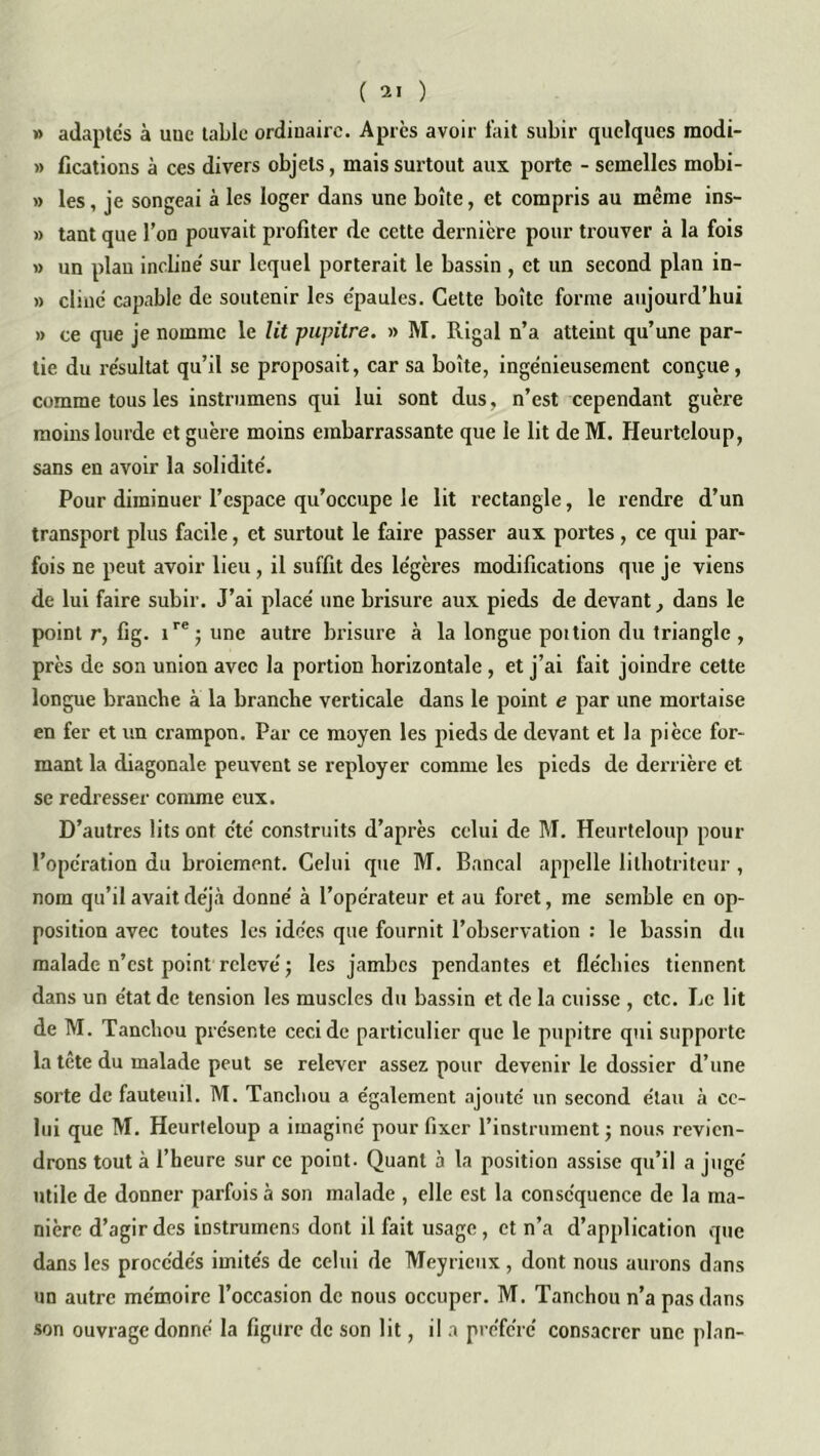 » adaptés à uuc table ordinaire. Apres avoir fait subir quelques modi- » lîcations à ces divers objets, mais surtout aux porte - semelles mobi- » les, je songeai à les loger dans une boîte, et compris au même ins- » tant que l’on pouvait profiter de cette dernière pour trouver à la fois » un plan incliné sur lequel porterait le bassin , et un second plan in- » cliné capable de soutenir les épaules. Cette boîte forme aujourd’hui » ce que je nomme le lit pupitre. » M. Rigal n’a atteint qu’une par- tie du résultat qu’il se proposait, car sa boîte, ingénieusement conçue, comme tous les instrumens qui lui sont dus, n’est cependant guère moins lourde et guère moins embarrassante que le lit de M. Heurteloup, sans en avoir la solidité. Pour diminuer l’espace qu’occupe le lit rectangle, le rendre d’un transport plus facile, et surtout le faii’e passer aux portes , ce qui par- fois ne peut avoir lieu, il suffit des légères modifications que je viens de lui faire subir. J’ai placé une brisure aux pieds de devant, dans le point r, fig. ire; une autre brisure à la longue poition du triangle , près de son union avec la portion horizontale , et j’ai fait joindre cette longue branche à la branche verticale dans le point e par une mortaise en fer et un crampon. Par ce moyen les pieds de devant et la pièce for- mant la diagonale peuvent se reployer comme les pieds de derrière et se redresser comme eux. D’autres lits ont été construits d’après celui de M. Heurteloup pour l’opération du broiement. Celui que M. Bancal appelle lilhotriteur , nom qu’il avait déjà donné à l’opérateur et au foret, me semble en op- position avec toutes les idées que fournit l’observation : le bassin du malade n’est point relevé ; les jambes pendantes et fléchies tiennent dans un état de tension les muscles du bassin et de la cuisse , etc. Le lit de M. Tancliou présente ceci de particulier que le pupitre qui supporte la tête du malade peut se relever assez pour devenir le dossier d’une sorte de fauteuil. M. Tancliou a également ajoute un second étau à ce- lui que M. Heurteloup a imaginé pour fixer l’instrument ; nous revien- drons tout à l’heure sur ce point. Quant à la position assise qu’il a jugé utile de donner parfois à son malade , elle est la conséquence de la ma- nière d’agir des instrumens dont il fait usage, et n’a d’application que dans les procédés imités de celui de Meyricux, dont nous aurons dans un autre mémoire l’occasion de nous occuper. M. Tanchou n’a pas dans son ouvrage donné la figure de son lit, il a préféré consacrer une plan-