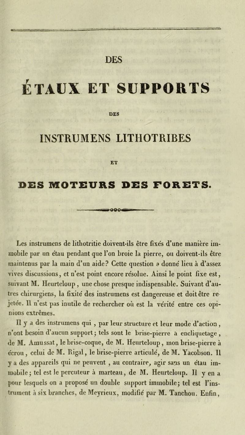 DES ÉTAUX ET SUPPORTS DES INSTRUMENS LITÏIOTRIBES ET DES MOTEURS DES FORETS. Les instrumens de lithotritie doivent-ils être fixes d’une manière im- mobile par un étau pendant que l’on broie la pierre, ou doivent-ils être maintenus par la main d’un aide? Cette question a donne' lieu à d’assez vives discussions, et n’est point encore résolue. Ainsi le point fixe est, suivant M. Heurteloup , une chose presque indispensable. Suivant d’au- tres chirurgiens, la fixité' des instrumens est dangereuse et doit être re- jcte'e. Il n’est pas inutile de rechercher où est la vérité' entre ces opi- nions extrêmes. Il y a des instrumens qui , par leur structure et leur mode d’action , n’ont besoin d’aucun support ; tels sont le brise-pierre à encliquetage , de M. Àmussat, le brise-coque, de M. Heurteloup, mon brise-pierre à écrou, celui de M. Rigal, le brise-pierre articulé, deM. Yacobson. Il y a des appareils qui ne peuvent , au contraire, agir sans un étau im- mobile ; tel est le percuteur à marteau, de M. Heurteloup. Il y en a pour lesquels on a proposé un double support immobile; tel est l’ins-