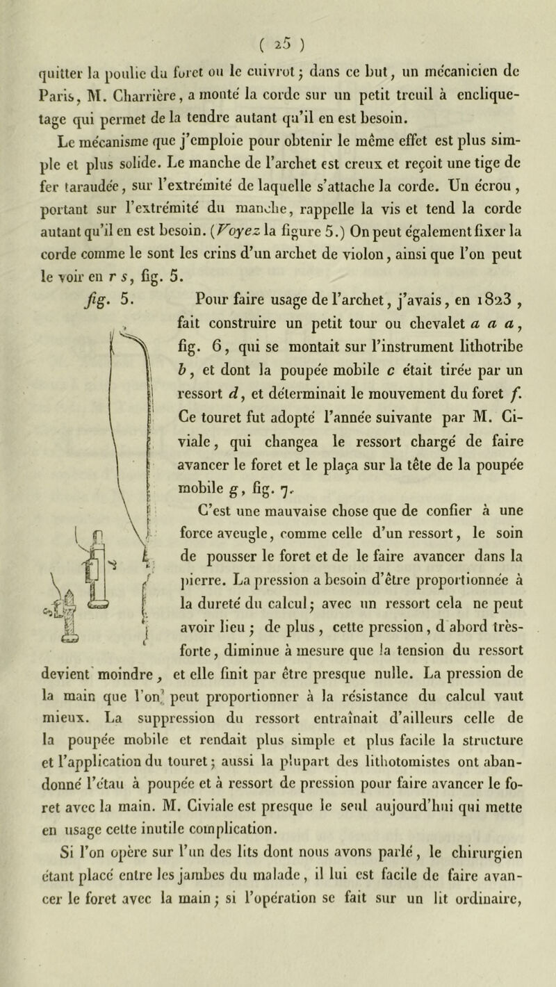 ( ^5 ) quitter la poulie du foret ou le cuivrot ; dans ce but, un mécanicien de Paris, M. Charrière, a monté la corde sur un petit treuil à enclique- tage qui permet de la tendre autant qu’il en est besoin. Le mécanisme que j’emploie pour obtenir le même effet est plus sim- ple et plus solide. Le manche de l’archet est creux et reçoit une tige de fer taraudée, sur l’extrémité de laquelle s’attache la corde. Un écrou , portant sur l’extrémité du manche, rappelle la vis et tend la corde autant qu’il en est besoin. ( Voyez la figure 5.) On peut également fixer la corde comme le sont les crins d’un archet de violon, ainsi que l’on peut le -voir en r s, fig. 5. Pour faire usage de l’archet, j’avais, en 18‘Ji3 , fait construire un petit tour ou chevalet a a a, fig. 6, qui se montait sur l’instrument lithotribe b, et dont la poupée mobile c était tirée par un ressort d, et déterminait le mouvement du foret f. Ce touret fut adopté l’année suivante par M. Ci- viale, qui changea le ressort chargé de faire avancer le foret et le plaça sur la tête de la poupée mobile g, fig. 7, C’est une mauvaise chose que de confier à une force aveugle, comme celle d’un ressort, le soin de pousser le foret et de le faire avancer dans la pierre. La pression a besoin d’être proportionnée à la dureté du calcul ; avec un ressort cela ne peut avoir lieu - de plus , cette pression, d abord très- forte, diminue à mesure que la tension du ressort devient moindre , et elle finit par être presque nulle. La pression de la main que l’on7 peut proportionner à la résistance du calcul vaut mieux. La suppression du ressort entraînait d’ailleurs celle de la poupée mobile et rendait plus simple et plus facile la structure et l’application du touret ; aussi la plupart des lithotomistes ont aban- donné l’étau à poupée et à ressort de pression pour faire avancer le fo- ret avec la main. M. Civiale est presque le seul aujourd’hui qui mette en usage celte inutile complication. Si l’on opère sur l’un des lits dont nous avons parlé, le chirurgien étant placé entre les jambes du malade, il lui est facile de faire avan- cer le foret avec la main ; si l’opération se fait sur un lit ordinaire, fië- 5- IS