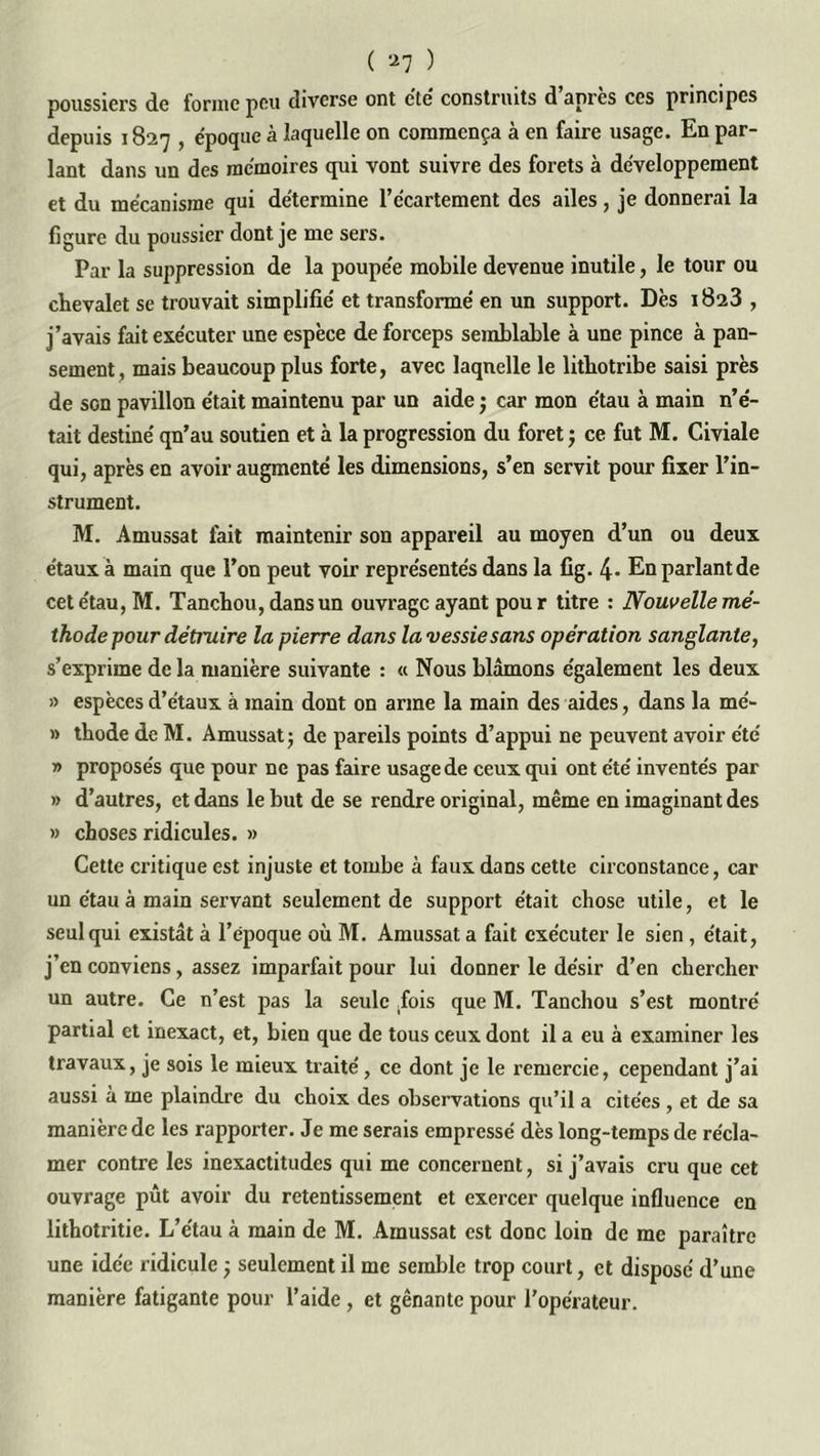poussiers de forme peu diverse ont etc construits d apres ces principes depuis 1827 , époque à laquelle on commença à en faire usage. En par- lant dans un des mémoires qui vont suivre des forets à développement et du mécanisme qui détermine l’écartement des ailes, je donnerai la figure du poussier dont je me sers. Par la suppression de la poupée mobile devenue inutile, le tour ou chevalet se trouvait simplifié et transformé en un support. Dès 1823 , j’avais fait exécuter une espèce de forceps semblable à une pince à pan- sement, mais beaucoup plus forte, avec laquelle le lithotribe saisi près de son pavillon était maintenu par un aide ; car mon étau à main n’é- tait destiné qn’au soutien et à la progression du foret ; ce fut M. Civiale qui, après en avoir augmenté les dimensions, s’en servit pour fixer l’in- strument. M. Amussat fait maintenir son appareil au moyen d’un ou deux étaux à main que l’on peut voir représentés dans la fig. 4- En parlant de cet étau, M. Tanchou, dans un ouvrage ayant pour titre : Nouvelle mé- thode pour détmire la pierre dans la vessie sans opération sanglante, s’exprime de la manière suivante : « Nous blâmons également les deux » espèces d’étaux à main dont on arme la main des aides, dans la mé- » thode de M. Amussat; de pareils points d’appui ne peuvent avoir été » proposés que pour ne pas faire usage de ceux qui ont été inventés par » d’autres, et dans le but de se rendre original, même en imaginant des » choses ridicules. » Cette critique est injuste et tombe à faux dans cette circonstance, car un étau à main servant seulement de support était chose utile, et le seul qui existât à l’époque où M. Amussat a fait exécuter le sien, était, j’en conviens, assez imparfait pour lui donner le désir d’en chercher un autre. Ce n’est pas la seule fois que M. Tanchou s’est montré partial et inexact, et, bien que de tous ceux dont il a eu à examiner les travaux, je sois le mieux traité, ce dont je le remercie, cependant j’ai aussi à me plaindre du choix des observations qu’il a citées , et de sa manière de les rapporter. Je me serais empressé dès long-temps de récla- mer contre les inexactitudes qui me concernent, si j’avais cru que cet ouvrage pût avoir du retentissement et exercer quelque influence en lithotritie. L’étau à main de M. Amussat est donc loin de me paraître une idée ridicule ; seulement il me semble trop court, et disposé d’une manière fatigante pour l’aide , et gênante pour l'opérateur.