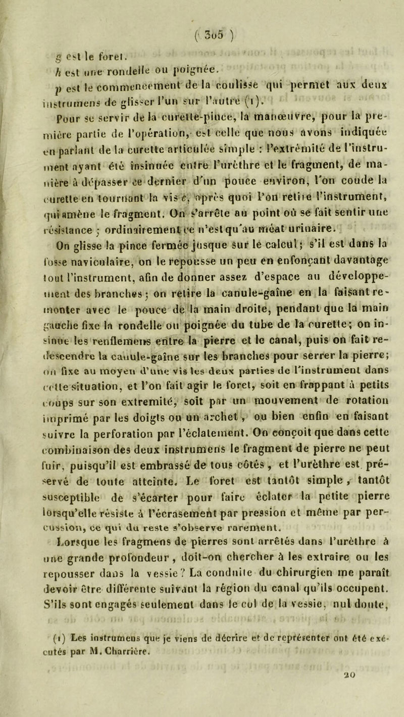 g est le foret. h est une rondelle ou poignée. p est le commencement de la coulisse qui permet aux deux instrumens de glisser l’un sur l’autre (1). Pour se servir de la curette-pince, la manœuvre, pour la pre- mière partie de l’opération, est celle que nous avons indiquée en parlant de la curette articulée simple : l’extrémité de l’instru- ment ayant été insinuée entre l’urèthre et le fragment, de ma- nière à dépasser ce dernier d'un pouce environ, l’on coude la curette en tournant la vis e. après quoi l’on reliie l’instrument, qui amène le fragment. On s’arrête au point où se fait sentir une résistance ; ordinairement ce n’est qu’au méat urinaire. On glisse la pince fermée jusque sur le calcul ; s’il est dans la fusse naviculaire, on le repousse un peu en enfonçant davantage tout l’instrument, afin de donner assez d’espace au développe- ment des branches 5 on relire la canule-gaîne en la faisant re- monter avec le pouce de la main droite, pendant que la main gauche fixe la rondelle ou poignée du tube de la curette; on in- sinue les renflemerss entre la pierre et le canal, puis on fait re- descendre la canule-gaine sur les branches pour serrer la pierre; mi fixe au moyen d’une vis les deux parties de l'instrument dans cette situation, et l’on fait agir te foret, soit en frappant à petits coups sur son extrémité, soit par un mouvement de rotation imprimé par les doigts ou un archet, ou bien enfin en faisant suivre la perforation par l’éclatement. On conçoit que dans cette combinaison des deux instrumens le fragment de pierre ne peut fuir, puisqu’il est embrassé de tous côtés , et l’urèthre est pré- servé de toute atteinte. I.e foret est tantôt simple, tantôt susceptible de s’écarter pour faire éclater la petite pierre lorsqu’elle résiste à l’écrasement par pression et même par per- cussion, ce qui du reste s’observe rarement. Lorsque les fragmens de pierres sont arrêtés dans l’urèthre à une grande profondeur, doit-on chercher à les extraire ou les repousser dans la vessie? La conduite du chirurgien me paraît devoir être différente suivant la région du canal qu’ils occupent. S’ils sont engagés seulement dans le cul de la vessie, nul doute, (1) Les instrumens que je viens de décrire et de représenter ont été exé- cutés par M.Charrière. U O