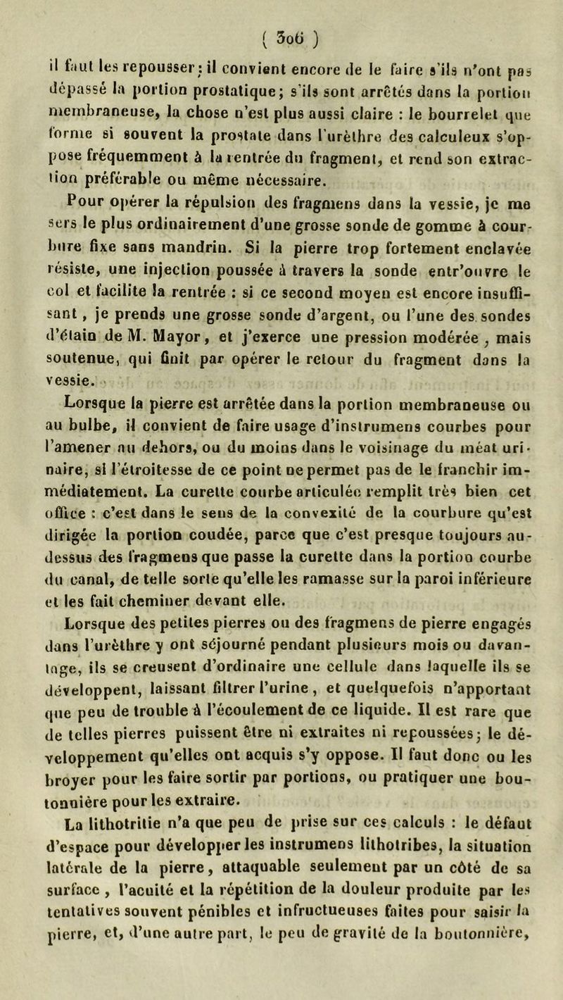 il Lut les repousser : il convient encore de le faire s’ils n'ont pas dépassé la portion prostatique; s’ils sont arrêtés dans la portion membraneuse, la chose u’est plus aussi claire : le bourrelet que lorme si souvent la prostate dans I urèthre des calculeux s’op- pose fréquemment à la rentrée du fragment, et rend son extrac- tion préférable ou même nécessaire. Pour opérer la répulsion des fragmens dans la vessie, je me sers le pl us ordinairement d’une grosse sonde de gomme à cour- bure fixe sans mandrin. Si la pierre trop fortement enclavée résiste, une injection poussée à travers la sonde entr’ouvre le col et facilite la rentrée : si ce second moyen est encore insuffi- sant , je prends une grosse sonde d’argent, ou l’une des sondes d’élain de M. Mayor, et j’exerce une pression modérée, mais soutenue, qui finit par opérer le retour du fragment dans la vessie. Lorsque la pierre est arrêtée dans la portion membraneuse ou au bulbe, il convient de faire usage d’inslrumens courbes pour l’amener nu dehors, ou du moins dans le voisinage du méat uri- naire, si l’étroitesse de ce point ne permet pas de le franchir im- médiatement. La curette courbe articulée remplit très bien cet office : c’est dans le sens de la convexité de la courbure qu’est dirigée la portion coudée, parce que c’est presque toujours au- dessus des fragmens que passe la curette dans la portion courbe du canal, de telle sorte qu’elle les ramasse sur la paroi inférieure et les fait cheminer devant elle. Lorsque des petites pierres ou des fragmens de pierre engagés dans l’urèthre y ont séjourné pendant plusieurs mois ou davan- tage, ils se creusent d’ordinaire une cellule dans laquelle ils se développent, laissant filtrer l’urine , et quelquefois n’apportant que peu de trouble à l’écoulement de ce liquide. Il est rare que de telles pierres puissent être ni extraites ni repoussées; le dé- veloppement qu’elles ont acquis s’y oppose. Il faut donc ou les broyer pour les faire sortir par portions, ou pratiquer une bou- tonnière pour les extraire. La lithotritie n’a que peu de prise sur ces calculs : le défaut d’espace pour développer les instrumens lithotribes, la situation latérale de la pierre, attaquable seulement par un côté de sa surface , l’acuité et la répétition de la douleur produite par les tentatives souvent pénibles et infructueuses faites pour saisir la pierre, et, d’une autre part, le peu de gravité de la boutonnière,