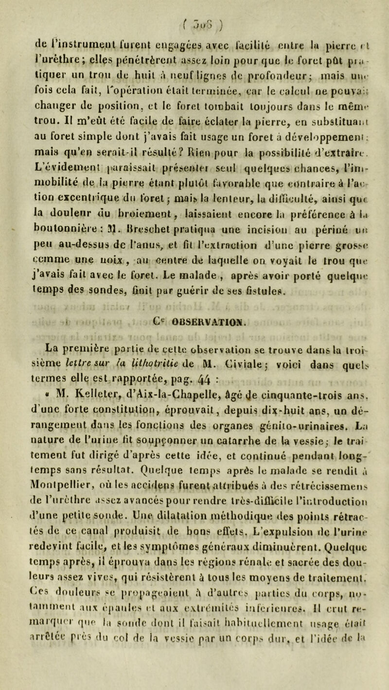 de l’instrument lurent engagées avec facilité entre lu pierre rt l’urèthre ; elles pénétrèrent assez loin pour que le foret pût pi a tiquer un trou de huit à neuf lignes de profondeur; mais un< fois cela fait, l'opération était terminée, car le calcul ne peuvai changer de position, et le foret tombait toujours dans le même trou. Il m’eût été facile de faire éclater la pierre, en substituai,i au foret simple dont j’avais fait usage un foret à développemeni : mais qu’en serait-il résulté? Rien pour la possibilité d’extrain L’évidement paraissait présenter seul quelques chances, l’im- mobilité de ia pierre étant plutôt favorable que contraire à l’ai tion excentrique du foret ; mais la lenteur, lu difficulté, ainsi qu< la douleur du broiement, laissaient encore la préférence à ia boutonnière : 31. Ureschet pratiqua une incision au périné nu peu au-dessus de l'anus, et fil l'extraction d’une pierre grosse comme une noix , au centre de laquelle on voyait le trou que j’avais fait avec le foret. Le malade , après avoir porté quelque temps des sondes, finit par guérir de ses fistules. Ce OBSERVATION. La première partie de cette observation se trouve dans la troi sième lettre sur la lit/iotritie de M. Civiale; voici dans quels termes elle est rapportée, pag. 44 : « M. Kelleter, d’Aix-la-Chapelle, âgé Je cinquante-trois ans. d’une forte constitution, éprouvait, depuis dix-huit ans, un dé- rangement dans les fonctions des organes génito-urinaires. La nature de l’urine fit soupçonner un catarrhe de la vessie; le trai tement fut dirigé d’après cette idée, et continué pendant long- temps sans résultat. Quelque temps après le malade se rendit à Montpellier, où les accidens furent attribués à des rétrécissemens de 1’urèlhre assez avancés pour rendre très-difficile l’introduction d’une petite sonde. Une dilatation méthodique ries points rétrac lés de ce canal produisit de bons effets. L’expulsion de l’urine redevint facile, et les symptômes généraux diminuèrent. Quelque temps après, il éprouva dans les régions rénale et sacrée des dou- leurs assez vives, qui résistèrent à tous les moyens de traitement. Ces douleurs se propageaient û d’autres parties du corps, no- tamment aux épaules et aux extrémités inferieures. Il crut re- marquer que la pomlc dont il faisait habituellement usage était anCice près du col de la vessie par un corps dur, et l’idée de la