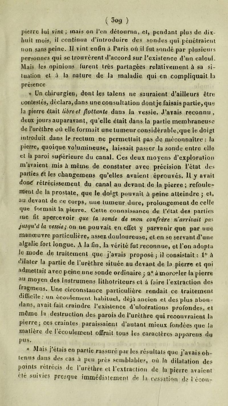 ( 3<>9 ) pierre lui vint ; mais on l’ori détourna, et, pendant plus de dix- liuit mois, il continua d’introduire des sondes (jui péuélraienl non sans peine. Il vint enfin à Paris où il fut sondé par plusieurs personnes qui se trouvèrent d’accord sur l’existence d’un calcul. Mais les opinions lurent très partagées relativement à sa si- tuation et ù la nature de la maladie qui en compliquait la présence » Un chirurgieu, dont les talens ne sauraient d’ailleurs être contestés, déclara,dans une consultation dontje faisais partie, que la pierre était libre et flottante dans la vessie. J’avais reconnu, deux jours auparavant, qu’elle était dans la partie membraneuse de l’urèthre où elle formait une tumeur considérable,que le doigt introduit dans le rectum ne permettait pas de méconnaître: la pierre, quoique volumineuse, laissait passer la sonde entre elle et la paroi supérieure du canal. Ces deux moyens d’exploration m avaient mis à même de constater avec précision l’état des parties 61 les changemeus qu’elles avaient éprouvés. Il y avait doaé rétrécissement du canal au devant de la pierre; refoule- ment de la prostate, que le doigt pouvait à peine atteindre ; et, au devant de ce corps, une tumeur dure, prolongement de celle que formait la pierre. Cette connaissance de l’état des parties me fit apercevoir que la sonde de mon confrère n'arrivait pas jusqu ü la vessie; or» ne pouvait en effet y parvenir que par une manœuvre particulière, assez douloureuse, et en se servant d’une algalic fort longue. À la fin, la vérité fut reconnue, et l’on adopta le mode de traitement que j’avais proposé ; il consistait : 1° à ( ilatcr la partie de l’urèthre située au devant de la pierre et qui admettait avec peine une sonde ordinaire j 2° à morceler la pierre au moyen des instrumens lithotriteurs et à faire l’extraction des fragmeos. Une circonstance particulière rendait ce traitement (.iflicile. un écoulement habituel, déjà ancien et des plus abon- dans, avait lait craindre l’existence d’ulcératious profondes, et meme lu destruction des parois de l’urèthre qui recouvraient la pierre; ccs craintes paraissaient d’autant mieux fondées que la matière de I écoulement offrait tous les caractères appareils du pus. Mais j étais en partie rassuré par les résultats que j’avais oh- temis dans des cas à peu près semblables, où la dilatation des points rétrécis de l’urèthre et l’extraction de la pierre avaient < té suivies presque immédiatement de la cessation de récou-
