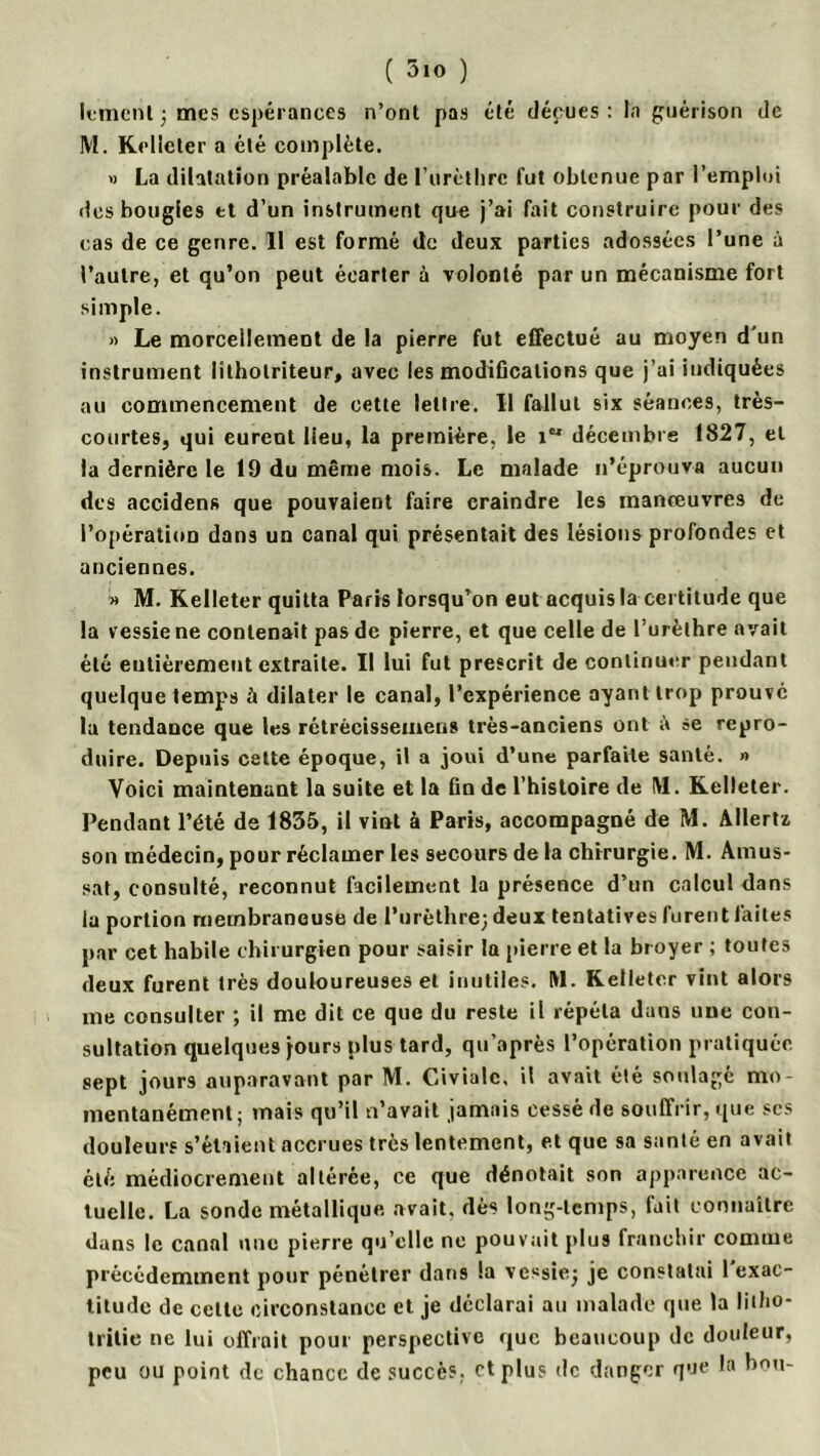 lemcnt ; mes espérances n’ont pas été déçues: la guérison de M. Kelleter a été complète. » La dilatation préalable de l’urèthre fut obtenue par l’emploi îles bougies et d’un instrument que j’ai fait construire pour des cas de ce genre. Il est formé de deux parties adossées l’une à l’autre, et qu’on peut écarter à volonté par un mécanisme fort simple. » Le morcellement de la pierre fut effectué au moyen d'un instrument lithotriteur, avec les modifications que j’ai indiquées au commencement de cette lettre. Il fallut six séances, très- courtes, qui eurent lieu, la première, le 1“ décembre 1827, et la dernière le 19 du même mois. Le malade n’éprouva aucun des accidens que pouvaient faire craindre les manœuvres de l’opération dans un canal qui présentait des lésions profondes et anciennes. » M. Kelleter quitta Paris lorsqu’on eut acquis la certitude que la vessie ne contenait pas de pierre, et que celle de l’urèthre avait été eutièrement extraite. Il lui fut prescrit de continuer pendant quelque temps ü dilater le canal, l’expérience ayant trop prouve la tendance que les rétrècissemens très-anciens ont à se repro- duire. Depuis cette époque, il a joui d’une parfaite santé. » Voici maintenant la suite et la fin de l’histoire de M. Kelleter. Pendant l’été de 1835, il vint à Paris, accompagné de M. Allertï son médecin, pour réclamer les secours de la chirurgie. M. Amus- sat, consulté, reconnut facilement la présence d’un calcul dans la portion membraneuse de l’urèthre; deux tentatives furent faites par cet habile chirurgien pour saisir la pierre et la broyer ; toutes deux furent très douloureuses et inutiles. M. Kelleter vint alors me consulter ; il me dit ce que du reste il répéta dans une con- sultation quelques jours plus tard, qu’après l’opération pratiquée sept jours auparavant par M. Civialc, il avait été soulagé mo- mentanément; mais qu’il n’avait jamais cessé de souffrir, que ses douleurs s’étaient accrues très lentement, et que sa santé en avait été médiocrement altérée, ce que dénotait son apparence ac- tuelle. La sonde métallique avait, dès long-temps, fait connaître dans le canal une pierre qu’elle ne pouvait plus franchir comme précédemment pour pénétrer dans Sa vessie; je constatai 1 exac- titude de cette circonstance et je déclarai au malade que la litho- tritie ne lui offrait pour perspective que beaucoup de douleur, peu ou point de chance de succès, et plus de danger que la hou-