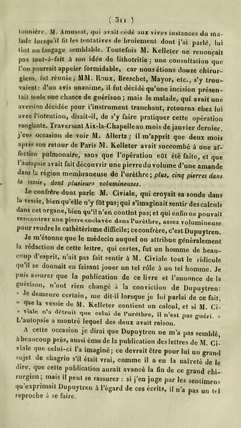 tonniére. M. Amussal, qui avait cédé aux vives instances du ma- lade lorsqu’il fit les tentatives de broiement dont j’ai parlé, lui tint un langage semblable. Toutefois M. Kelleler ne renonçait pas tout-d-fait à son idée de lithotritie ; une consultation que l’on pourrait appeler formidable, car nous étions douze chirur- giens, lut réunie; MM. Roux, Breschet, Mayor, etc., s’y trou- vaient: d’un avis unanime, il fut décidé qu’une incision présen- tait seule une chance de guérison ; mais le malade, qui avait une aversion décidée pour l’instrument tranchant, retourna chez lui avec l’intention, disait-il, de s’y faire pratiquer cette opération sanglante. Traversant Aix-la-Chapelleau mois de janvier dernier, j’eus occasion de voir M. Allertz ; il m’apprit que deux mois après son retour de Paris M. Kelleter avait succombé à une af- fection pulmonaire, sans que Topératlou eût été faite, et que l’autopsie avait fait découvrir une pierreduvolume d’une amande dans !a région membraneuse de l’urèthre; plus, cinq pierres dans la vessie, dont plusieurs volumineuses. be confrère dont parle M. Civiale, qui croyait sa sonde dans •'a vessie, bien qu’elle n’y fût pas; qui s’imaginait sentir des calculs vlans cet organe, bien qu’il n’en contînt pas; et qui enfin ne pouvait rencontrer une pierre enclavée dans l’urèthre, assez volumineuse pour rendre le cathétérisme difficile; ceconfrère, c’est Dupuytren. Je m’étonne que le médecin auquel on attribue généralement la rédaction de cette lettre, qui certes, fut un homme de beau- coup d’esprit, n’ait pas fait sentir à M. Civiale tout le ridicule f/u il se donnait en faisant jouer un tel rôle à un tel homme. Je puis assurer que la publication de ce livre et l’annonce delà guérison, n’ont rien changé à la conviction de Dupuytren: Je demeure certain, me dit-il lorsque je lui parlai de ce fait, que la vessie de M. Kelleter contient un calcul, et si M. Ci- » viale n’a détruit que celui de l'uréthre, il n’est pas guéri. » L autopsie a montré lequel des deux avait raison. A celle occasion je dirai que Dupuytren ne m’a pas semblé, à beaucoup près, aussi ému de la publication des lettres de M. Ci- v>.ale que celui-ci l’a imaginé; ce devrait être pour lui un grand sujet de chagrin s’il était vrai, comme il a eu la naïveté de le dire, que celte publication aurait avancé la fin de ce grand chi- rurgien; mais il peut se rassurer: si j’en juge par les senlimens qu exprimait Dupuytren à l’égard de ces écrits, il n’a pas un tel reproche à se faire.