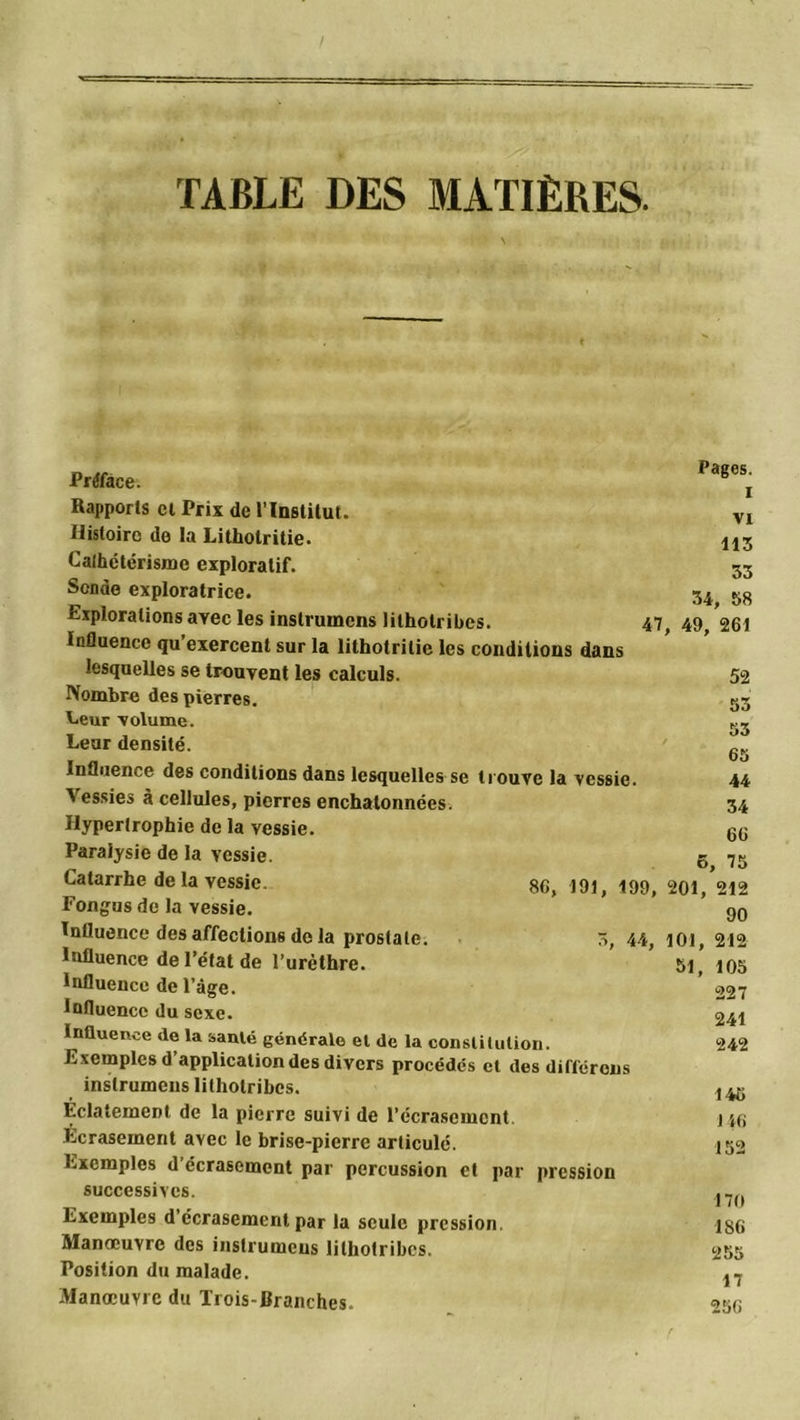 TABLE DES MATIÈRES. \ Préface. Rapports cl Prix de l’Institut. Histoire de la Litholritie. Cathétérisme exploratif. Sonde exploratrice. Explorations ayec les instrumcns litholribes. 47 Influence qu’exercent sur la lithotritie les conditions dans lesquelles se trouvent les calculs. Nombre des pierres. Leur 'volume. Leur densité. Influence des conditions dans lesquelles se trouve la vessie Vessies à cellules, pierres enchalonnées. Hypertrophie de la vessie. Paralysie de la vessie. Catarrhe de la vessie. Fongus de la vessie. Influence des affections do la prostate. Influence de l’état de l’urèthre. Influence de l’âge. Influence du sexe. Influence de la santé générale et de la constitution. Exemples d’application des divers procédés cl des différons inslrumeiis litholribes. Eclatement de la pierre suivi de l’écrasement, Écrasement avec le brise-pierre articulé. Exemples d écrasement par percussion et par pression successives. Exemples d écrasement par la seule pression, Manœuvre des instrumcns lithotribes. Position du malade. Manœuvre du Trois-Branches. 8G, 191, 199, 3, 44, Pages. I vi 113 33 34, 58 , 49, 261 52 53 53 65 44 34 66 6, 75 201, 212 90 101, 212 51, 105 227 241 242 146 146 152 170 186 255 17 256 r