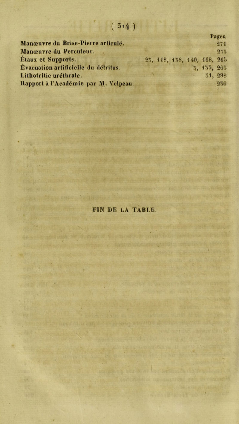 Manœuvre du Brise-Pierre articulé. Manœuvre du Percuteur. Étaux et Supports. Évacuation artificielle du détritus. Lithotritie uréthrale. Bapport à l’Académie par M. Velpeau Pages. 271 27a 23, 118, 138, 140, 168, 263 3, 135, 203 51, 208 236 FIN DE LA TABLE