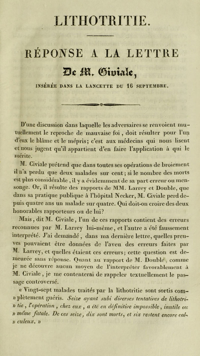 UTHOTRITIE. RÉPONSE A LA LETTRE Se #L ©iwUïe, INSÉRÉE DANS LA LANCETTE DU 16 SEPTEMURE, D’une discussion dans laquelle les adversaires se renvoient mu- tuellement le reproche de mauvaise foi , doit résulter pour l’un d’eux le blâme et le mépris ; c’est aux médecins qui nous lisent et nous jugent qu’il appartient d’en faire l’application à qui le mérite. M. Civiale prétend que dans toutes ses opérations de broiement il n a perdu que deux malades sur cent ; si le nombre des morts est plus considérable , il y a évidemment de sa part erreur ou men- songe. Or, il résulte des rapports de MM. Larrey et Double, que dans sa pratique publique à l’hôpital Necker, M. Civiale perd de- puis quatre ans un malade sur quatre. Qui doit-on croire des deux honorables rapporteurs ou de lui? Mais, dit M. Civiale, l’un de ces rapports contient des erreurs reconnues par M. Larrey lui-même, et l’autre a été faussement interprété. J’ai demandé , dans ma dernière lettre, quelles preu- ves pouvaient être données de l’aveu des erreurs faites par M. Larrey, et quelles étaient ces erreurs; cette question est de- meurée sans réponse. Quant au rapport de M. Double, comme je ne découvre aucun moyen de l'interpréter favorablement à M. Civiale , je me contenterai de rappeler textuellement le pas- sage controversé. « Vingt-sept malades traités par la litliotritie sont sortis com- » plètentent guéris. Seize ayant subi diverses tentatives de lilhotri- » lie , l opération , chez eux , a été en définitive impossible, inutile ou » meme fatale. De ces seize, dix sont morts, et six restent encore cal- » culeux. »